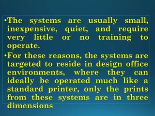 •The systems are usually small,
inexpensive, quiet, and require
very little or no training to
operate.
•For these reasons, the systems are
targeted to reside in design office
environments, where they can
ideally be operated much like a
standard printer, only the prints
from these systems are in three
dimensions
 