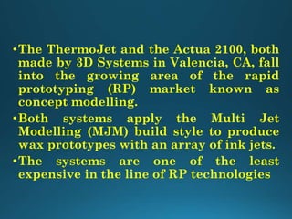 •The ThermoJet and the Actua 2100, both
made by 3D Systems in Valencia, CA, fall
into the growing area of the rapid
prototyping (RP) market known as
concept modelling.
•Both systems apply the Multi Jet
Modelling (MJM) build style to produce
wax prototypes with an array of ink jets.
•The systems are one of the least
expensive in the line of RP technologies
 