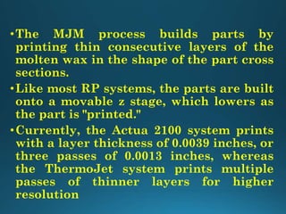 •The MJM process builds parts by
printing thin consecutive layers of the
molten wax in the shape of the part cross
sections.
•Like most RP systems, the parts are built
onto a movable z stage, which lowers as
the part is "printed."
•Currently, the Actua 2100 system prints
with a layer thickness of 0.0039 inches, or
three passes of 0.0013 inches, whereas
the ThermoJet system prints multiple
passes of thinner layers for higher
resolution
 