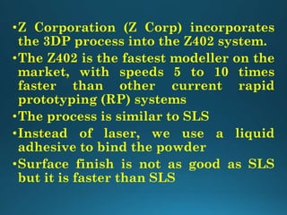 •Z Corporation (Z Corp) incorporates
the 3DP process into the Z402 system.
•The Z402 is the fastest modeller on the
market, with speeds 5 to 10 times
faster than other current rapid
prototyping (RP) systems
•The process is similar to SLS
•Instead of laser, we use a liquid
adhesive to bind the powder
•Surface finish is not as good as SLS
but it is faster than SLS
 