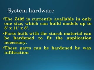 •The Z402 is currently available in only
one size, which can build models up to
8" x 11" x 8".
•Parts built with the starch material can
be hardened to fit the application
necessary.
•These parts can be hardened by wax
infiltration
 