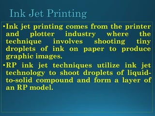 Ink Jet Printing
•Ink jet printing comes from the printer
and plotter industry where the
technique involves shooting tiny
droplets of ink on paper to produce
graphic images.
•RP ink jet techniques utilize ink jet
technology to shoot droplets of liquid-
to-solid compound and form a layer of
an RP model.
 