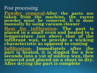 Powder removal-After the parts are
taken from the machine, the excess
powder must be removed. It is done
manually by using vacuum cleaner
Heat for infiltration- The part is
placed in a small oven and heated to a
temperature just above that of the
infiltrant wax, to provide a wicking
characteristic as opposed to coating
Infiltration- Immediately after the
part is heated, it is dipped for a few
seconds into a vat of molten wax, then
removed and placed on a sheet to dry.
After drying the part is complete
 