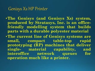 Genisys Xs HP Printer
•The Genisys (and Genisys Xs) system,
produced by Stratasys, Inc. is an office-
friendly modelling system that builds
parts with a durable polyester material
•The current line of Genisys systems are
small, compact table-top rapid
prototyping (RP) machines that deliver
single- material capability, and
interoffice network queues for
operation much like a printer.
 