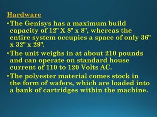 Hardware
•The Genisys has a maximum build
capacity of 12" X 8" x 8", whereas the
entire system occupies a space of only 36"
x 32" x 29".
•The unit weighs in at about 210 pounds
and can operate on standard house
current of 110 to 120 Volts AC.
•The polyester material comes stock in
the form of wafers, which are loaded into
a bank of cartridges within the machine.
 