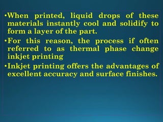 •When printed, liquid drops of these
materials instantly cool and solidify to
form a layer of the part.
•For this reason, the process if often
referred to as thermal phase change
inkjet printing
•Inkjet printing offers the advantages of
excellent accuracy and surface finishes.
 