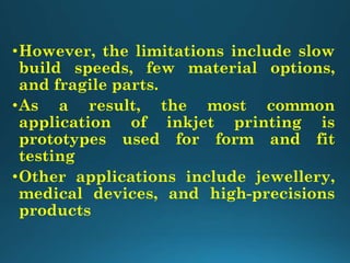 •However, the limitations include slow
build speeds, few material options,
and fragile parts.
•As a result, the most common
application of inkjet printing is
prototypes used for form and fit
testing
•Other applications include jewellery,
medical devices, and high-precisions
products
 