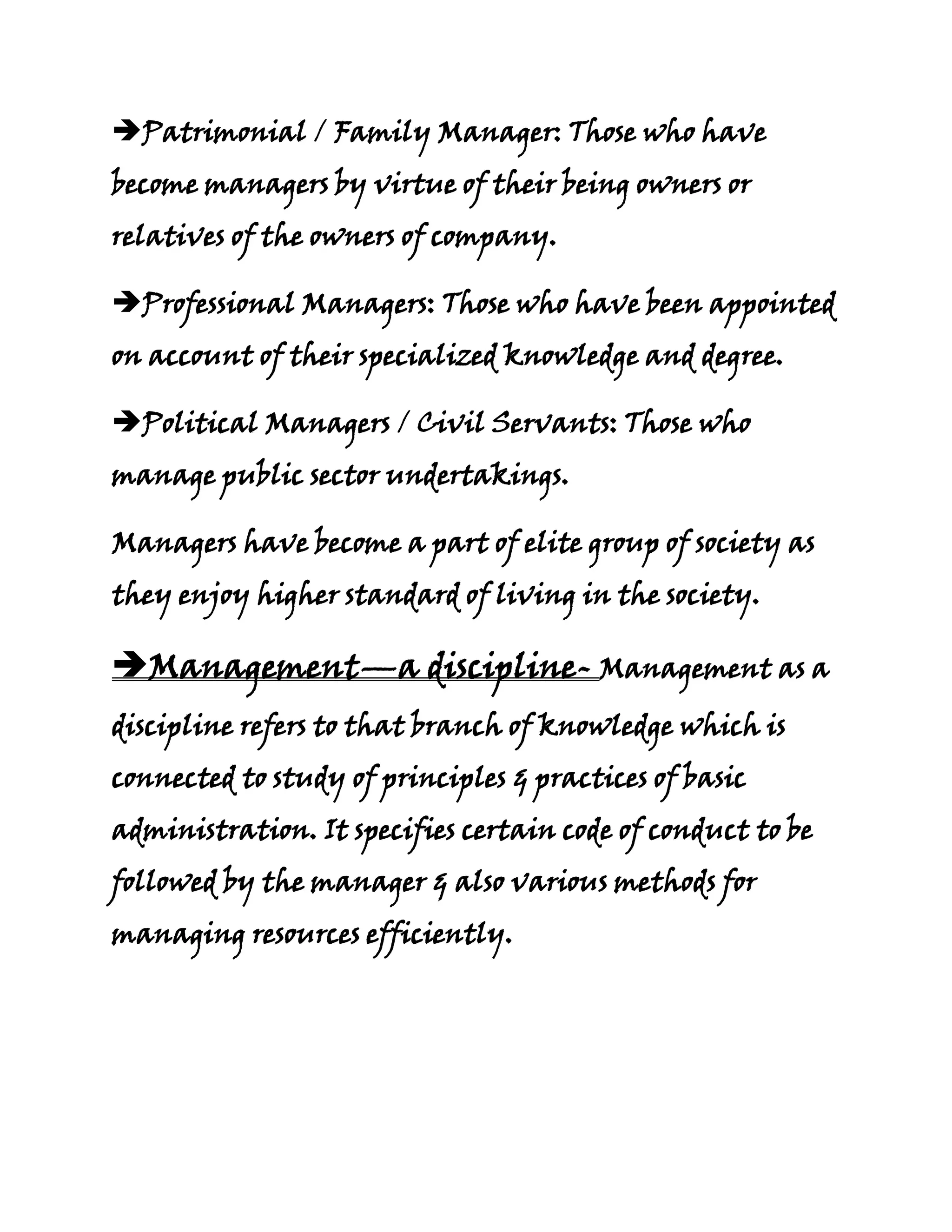Patrimonial / Family Manager: Those who have
become managers by virtue of their being owners or
relatives of the owners of company.

Professional Managers: Those who have been appointed
on account of their specialized knowledge and degree.

Political Managers / Civil Servants: Those who
manage public sector undertakings.

Managers have become a part of elite group of society as
they enjoy higher standard of living in the society.

Management—a discipline- Management as a
discipline refers to that branch of knowledge which is
connected to study of principles & practices of basic
administration. It specifies certain code of conduct to be
followed by the manager & also various methods for
managing resources efficiently.
 