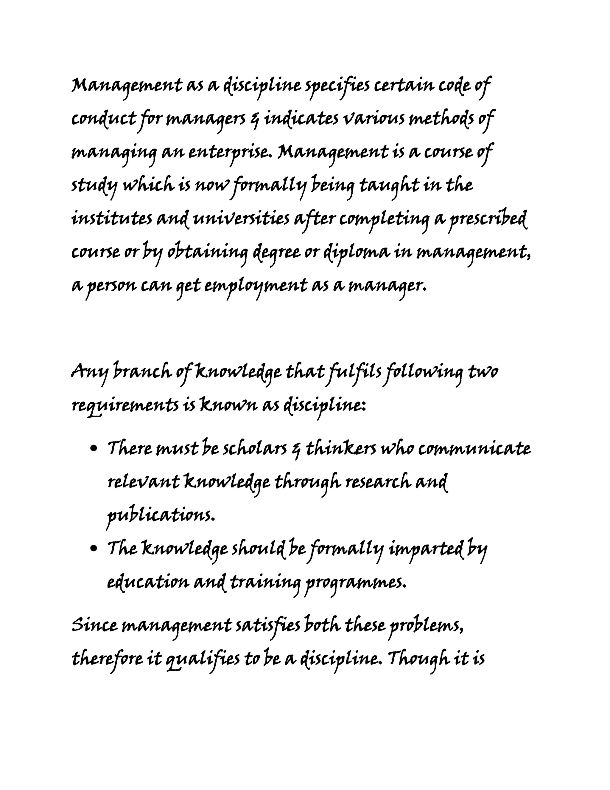 Management as a discipline specifies certain code of
conduct for managers & indicates various methods of
managing an enterprise. Management is a course of
study which is now formally being taught in the
institutes and universities after completing a prescribed
course or by obtaining degree or diploma in management,
a person can get employment as a manager.



Any branch of knowledge that fulfils following two
requirements is known as discipline:

    There must be scholars & thinkers who communicate
    relevant knowledge through research and
    publications.
    The knowledge should be formally imparted by
    education and training programmes.

Since management satisfies both these problems,
therefore it qualifies to be a discipline. Though it is
 