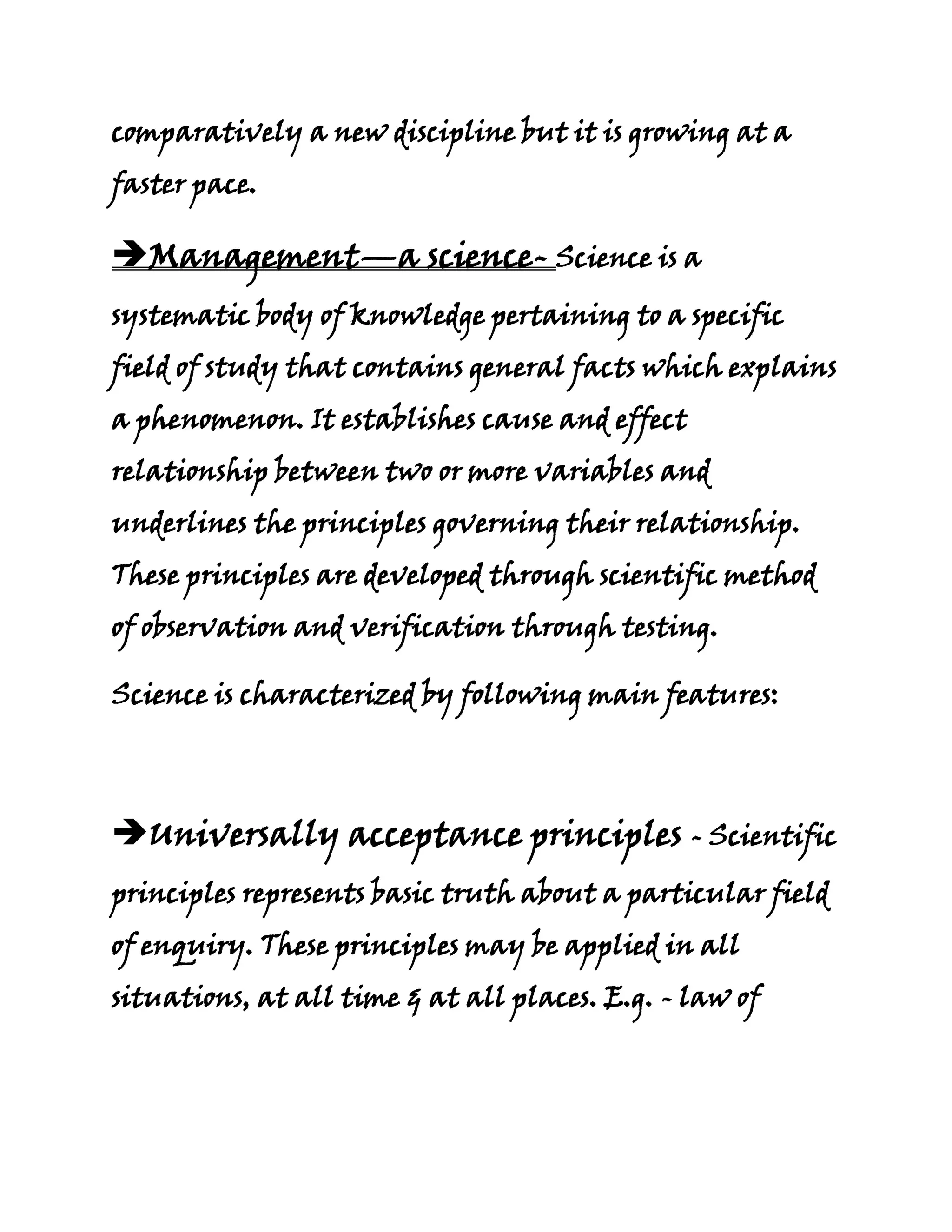 comparatively a new discipline but it is growing at a
faster pace.

Management—a science- Science is a
systematic body of knowledge pertaining to a specific
field of study that contains general facts which explains
a phenomenon. It establishes cause and effect
relationship between two or more variables and
underlines the principles governing their relationship.
These principles are developed through scientific method
of observation and verification through testing.

Science is characterized by following main features:




Universally acceptance principles - Scientific
principles represents basic truth about a particular field
of enquiry. These principles may be applied in all
situations, at all time & at all places. E.g. - law of
 