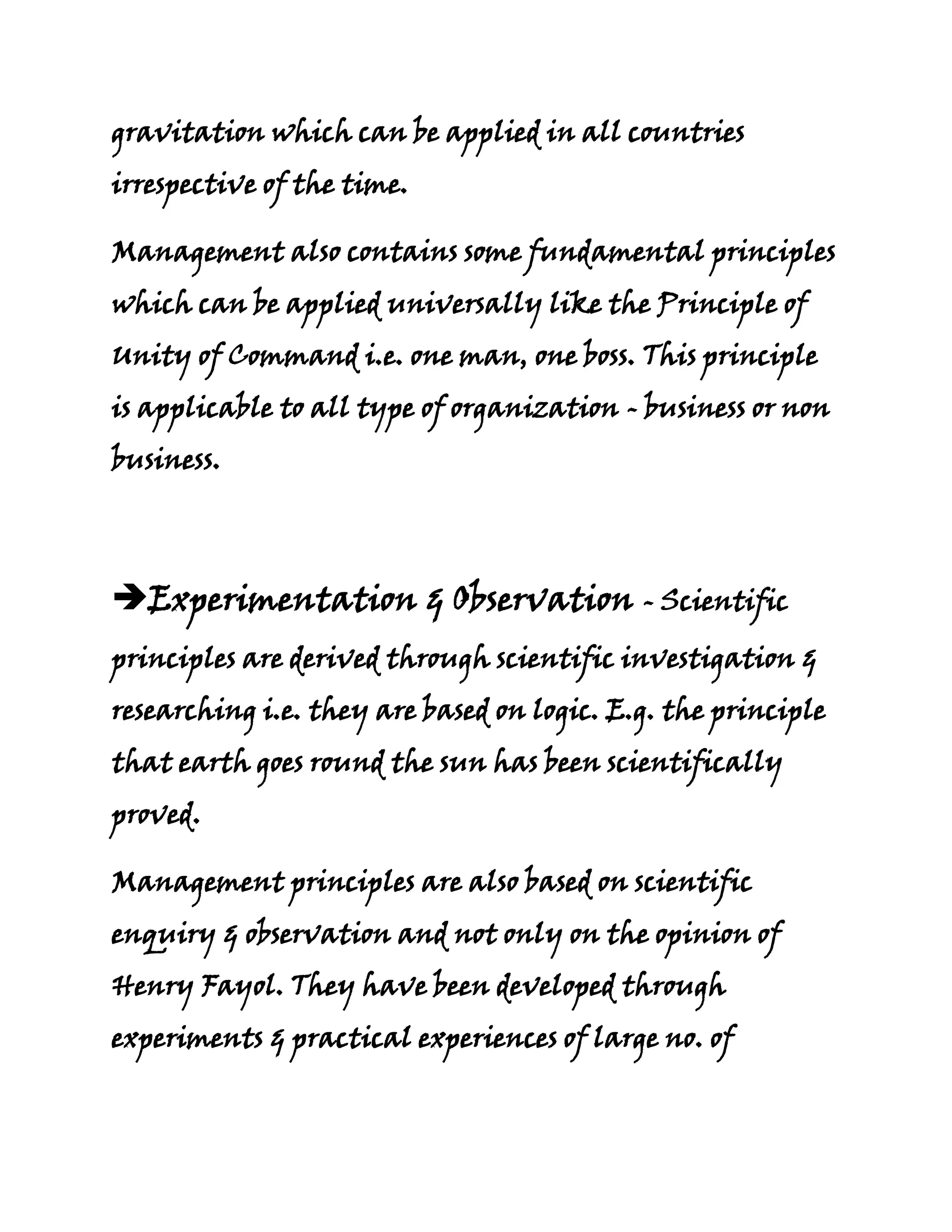 gravitation which can be applied in all countries
irrespective of the time.

Management also contains some fundamental principles
which can be applied universally like the Principle of
Unity of Command i.e. one man, one boss. This principle
is applicable to all type of organization - business or non
business.




Experimentation & Observation - Scientific
principles are derived through scientific investigation &
researching i.e. they are based on logic. E.g. the principle
that earth goes round the sun has been scientifically
proved.

Management principles are also based on scientific
enquiry & observation and not only on the opinion of
Henry Fayol. They have been developed through
experiments & practical experiences of large no. of
 