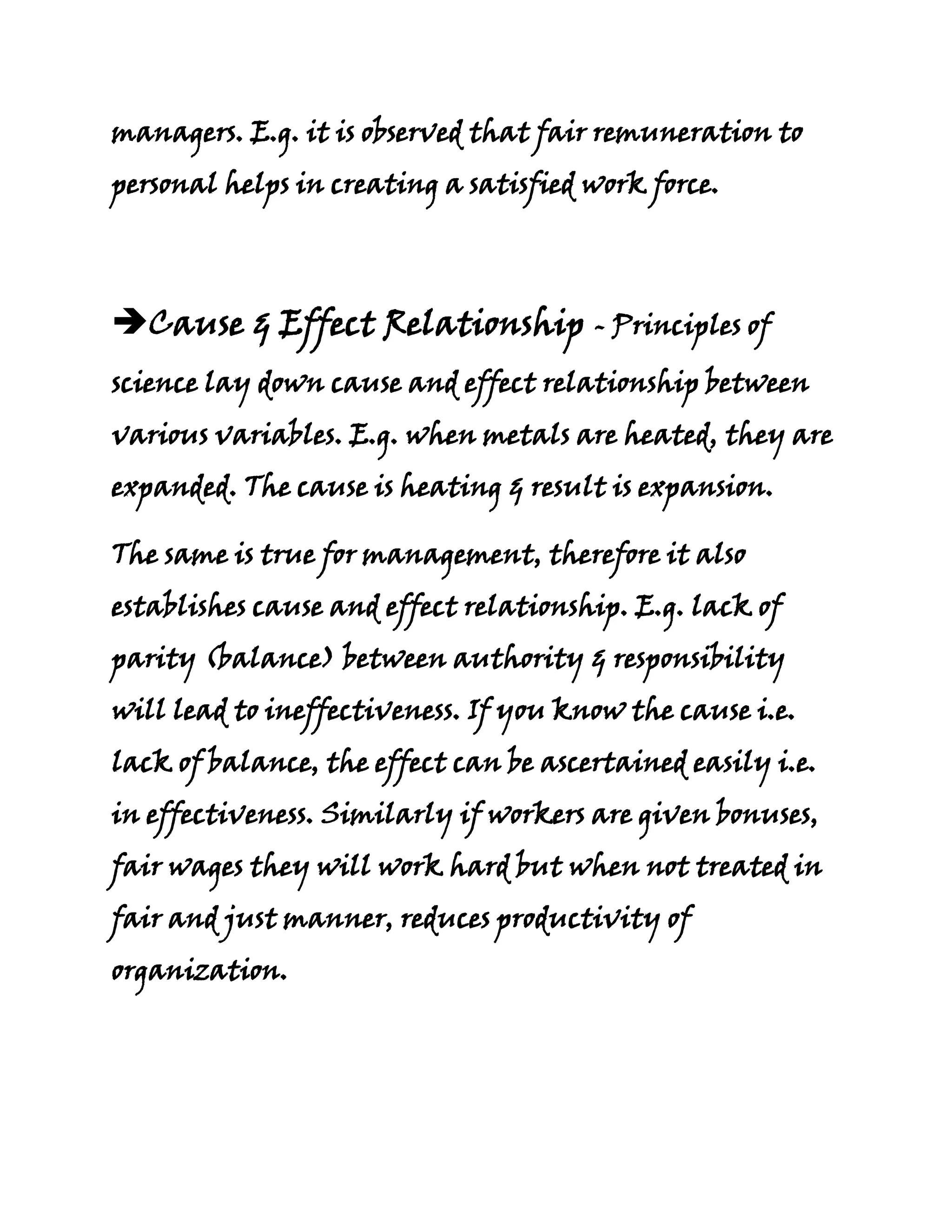 managers. E.g. it is observed that fair remuneration to
personal helps in creating a satisfied work force.




Cause & Effect Relationship - Principles of
science lay down cause and effect relationship between
various variables. E.g. when metals are heated, they are
expanded. The cause is heating & result is expansion.

The same is true for management, therefore it also
establishes cause and effect relationship. E.g. lack of
parity (balance) between authority & responsibility
will lead to ineffectiveness. If you know the cause i.e.
lack of balance, the effect can be ascertained easily i.e.
in effectiveness. Similarly if workers are given bonuses,
fair wages they will work hard but when not treated in
fair and just manner, reduces productivity of
organization.
 