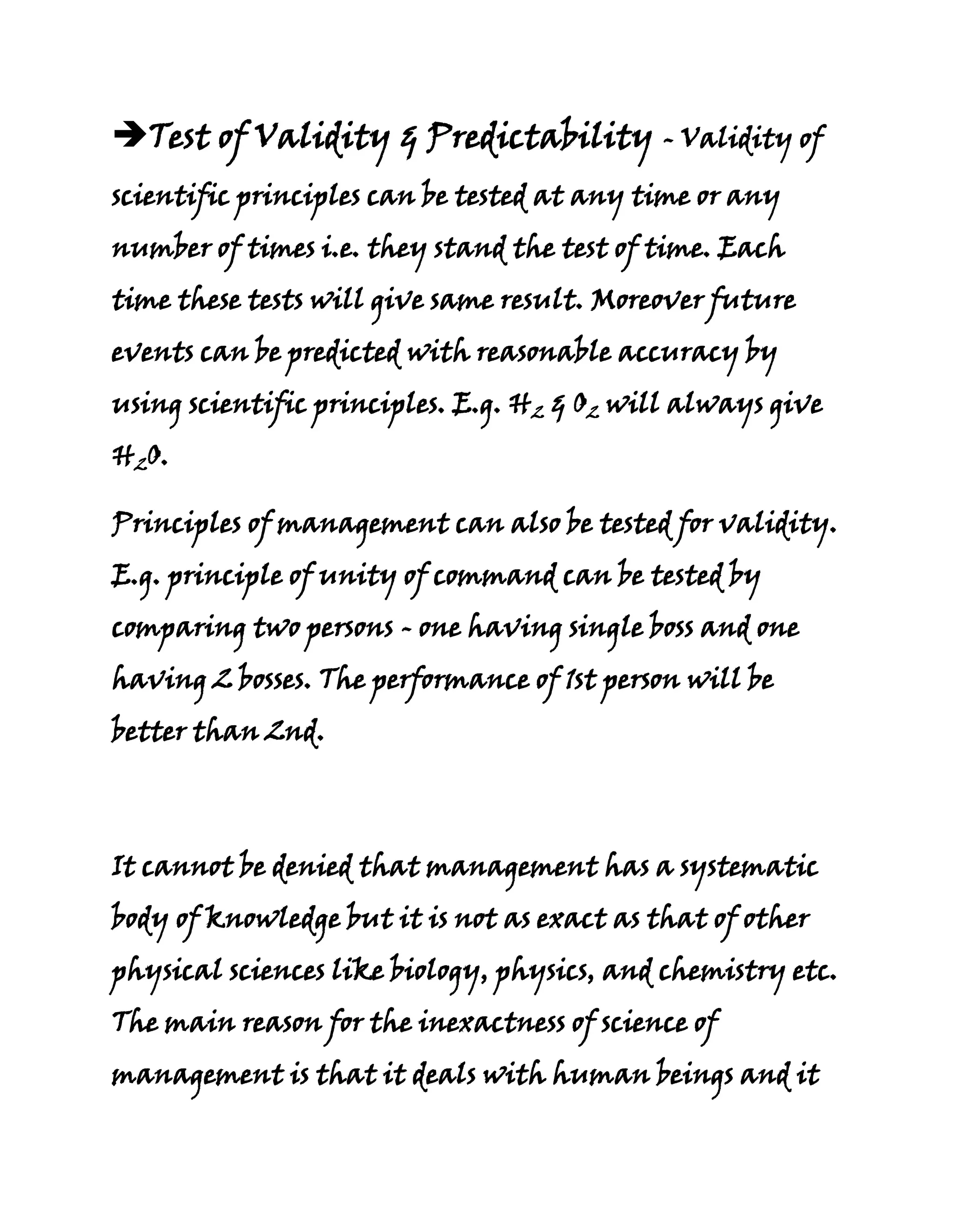 Test of Validity & Predictability - Validity of
scientific principles can be tested at any time or any
number of times i.e. they stand the test of time. Each
time these tests will give same result. Moreover future
events can be predicted with reasonable accuracy by
using scientific principles. E.g. H2 & O2 will always give
H2O.

Principles of management can also be tested for validity.
E.g. principle of unity of command can be tested by
comparing two persons - one having single boss and one
having 2 bosses. The performance of 1st person will be
better than 2nd.



It cannot be denied that management has a systematic
body of knowledge but it is not as exact as that of other
physical sciences like biology, physics, and chemistry etc.
The main reason for the inexactness of science of
management is that it deals with human beings and it
 
