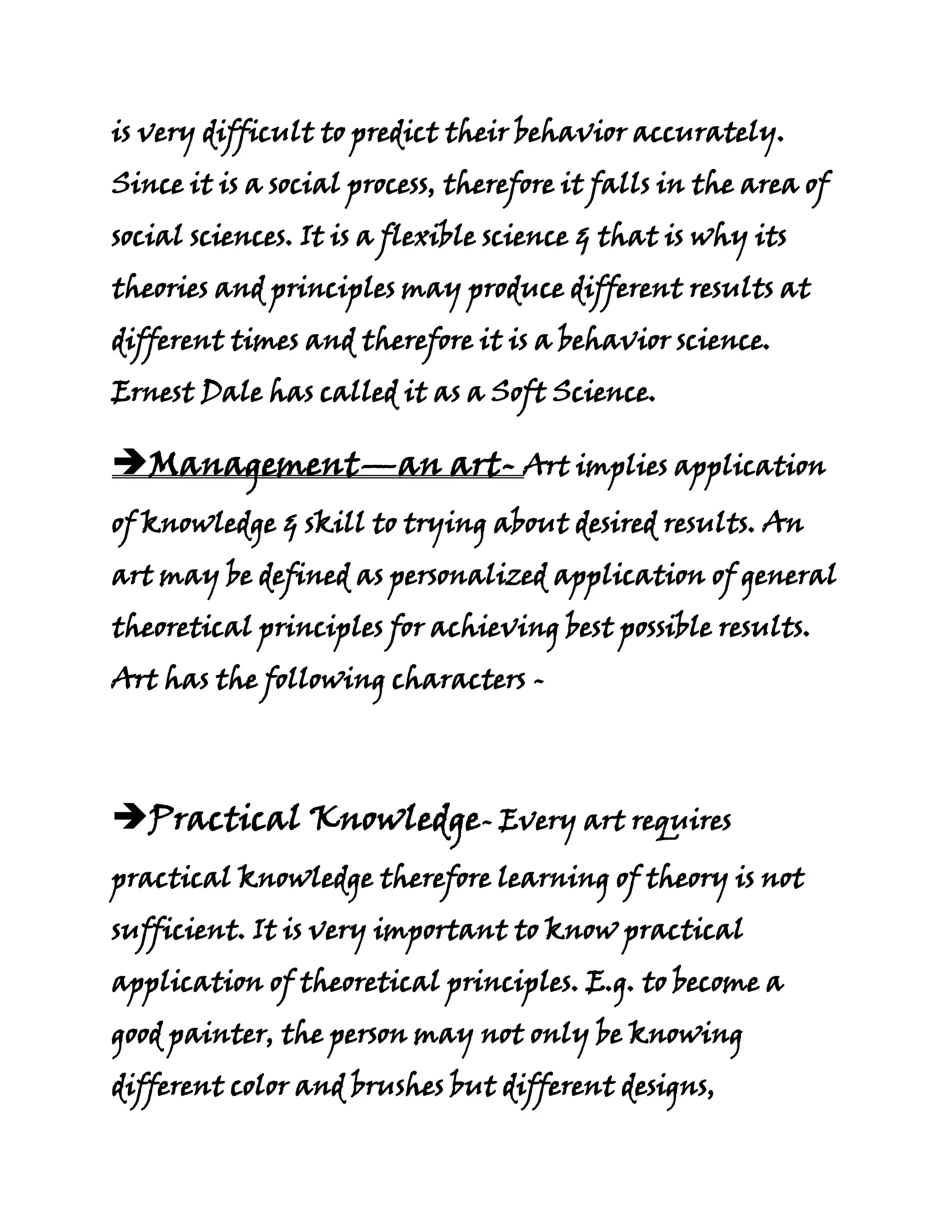is very difficult to predict their behavior accurately.
Since it is a social process, therefore it falls in the area of
social sciences. It is a flexible science & that is why its
theories and principles may produce different results at
different times and therefore it is a behavior science.
Ernest Dale has called it as a Soft Science.

Management—an art- Art implies application
of knowledge & skill to trying about desired results. An
art may be defined as personalized application of general
theoretical principles for achieving best possible results.
Art has the following characters -




Practical Knowledge- Every art requires
practical knowledge therefore learning of theory is not
sufficient. It is very important to know practical
application of theoretical principles. E.g. to become a
good painter, the person may not only be knowing
different color and brushes but different designs,
 