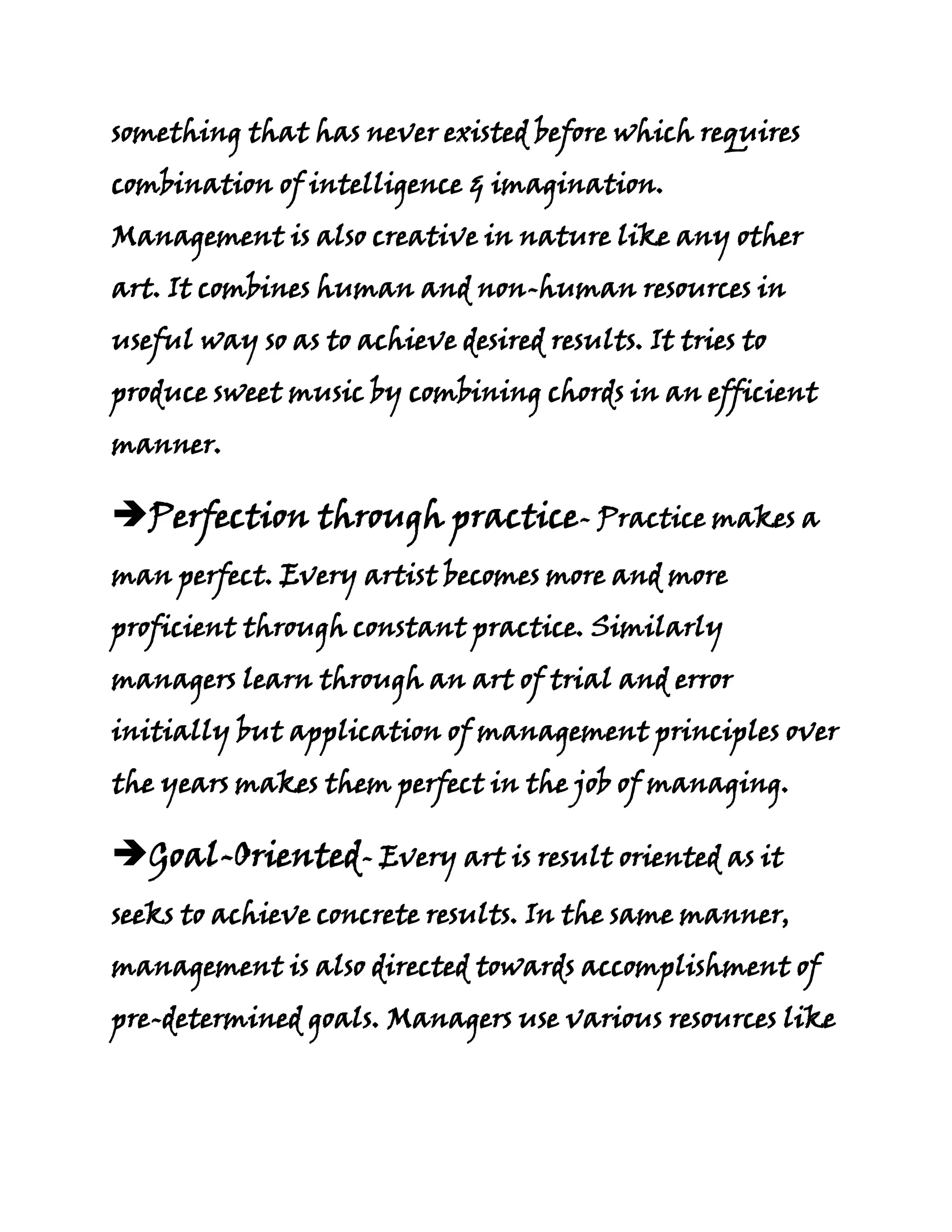 something that has never existed before which requires
combination of intelligence & imagination.
Management is also creative in nature like any other
art. It combines human and non-human resources in
useful way so as to achieve desired results. It tries to
produce sweet music by combining chords in an efficient
manner.

Perfection through practice- Practice makes a
man perfect. Every artist becomes more and more
proficient through constant practice. Similarly
managers learn through an art of trial and error
initially but application of management principles over
the years makes them perfect in the job of managing.

Goal-Oriented- Every art is result oriented as it
seeks to achieve concrete results. In the same manner,
management is also directed towards accomplishment of
pre-determined goals. Managers use various resources like
 