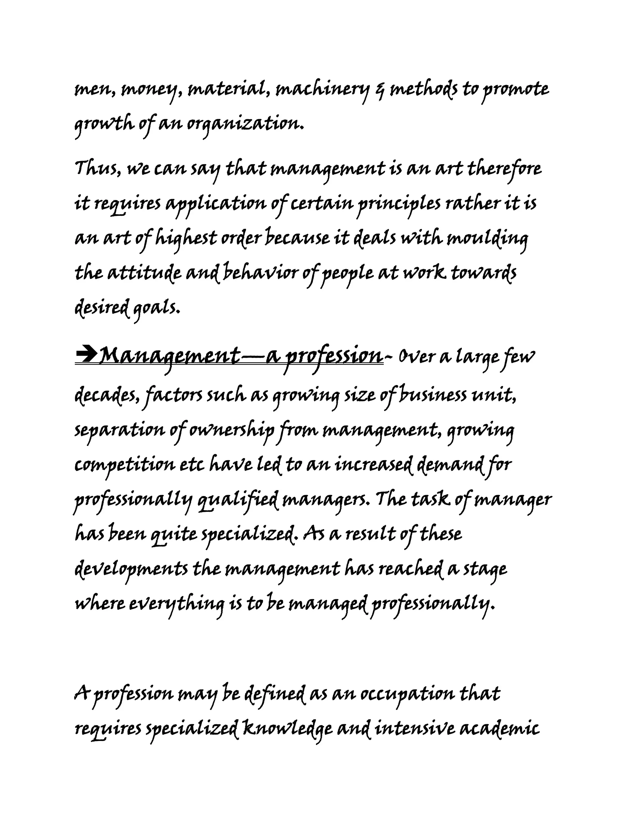 men, money, material, machinery & methods to promote
growth of an organization.

Thus, we can say that management is an art therefore
it requires application of certain principles rather it is
an art of highest order because it deals with moulding
the attitude and behavior of people at work towards
desired goals.

Management—a profession- Over a large few
decades, factors such as growing size of business unit,
separation of ownership from management, growing
competition etc have led to an increased demand for
professionally qualified managers. The task of manager
has been quite specialized. As a result of these
developments the management has reached a stage
where everything is to be managed professionally.



A profession may be defined as an occupation that
requires specialized knowledge and intensive academic
 