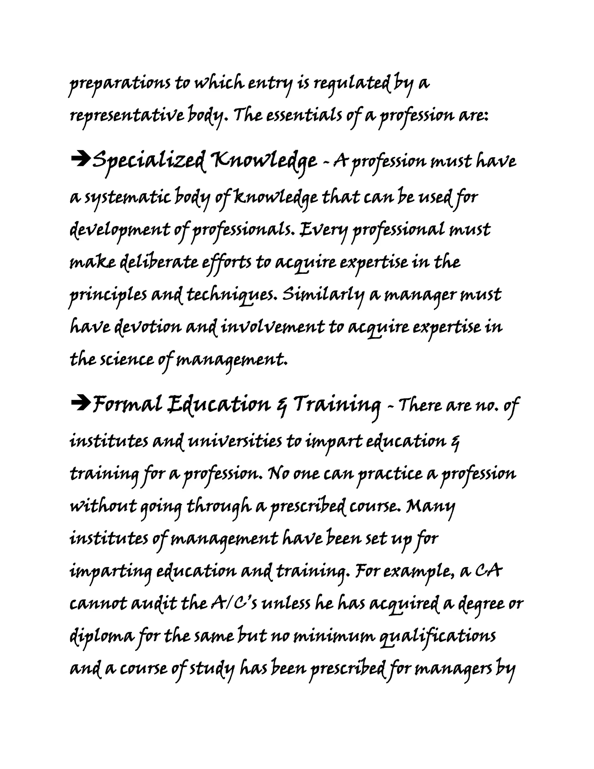 preparations to which entry is regulated by a
representative body. The essentials of a profession are:

Specialized Knowledge - A profession must have
a systematic body of knowledge that can be used for
development of professionals. Every professional must
make deliberate efforts to acquire expertise in the
principles and techniques. Similarly a manager must
have devotion and involvement to acquire expertise in
the science of management.

Formal Education & Training - There are no. of
institutes and universities to impart education &
training for a profession. No one can practice a profession
without going through a prescribed course. Many
institutes of management have been set up for
imparting education and training. For example, a CA
cannot audit the A/C’s unless he has acquired a degree or
diploma for the same but no minimum qualifications
and a course of study has been prescribed for managers by
 
