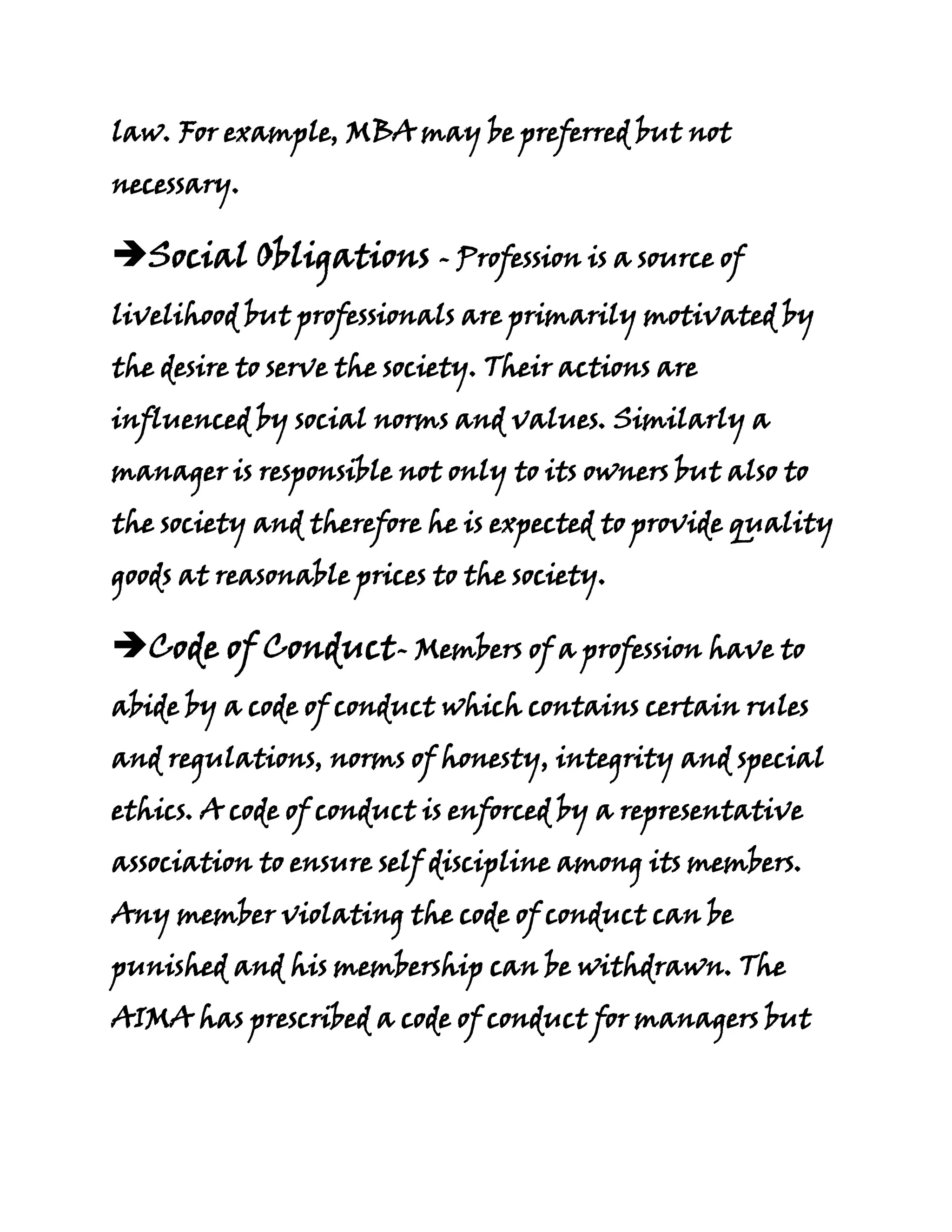 law. For example, MBA may be preferred but not
necessary.

Social Obligations - Profession is a source of
livelihood but professionals are primarily motivated by
the desire to serve the society. Their actions are
influenced by social norms and values. Similarly a
manager is responsible not only to its owners but also to
the society and therefore he is expected to provide quality
goods at reasonable prices to the society.

Code of Conduct- Members of a profession have to
abide by a code of conduct which contains certain rules
and regulations, norms of honesty, integrity and special
ethics. A code of conduct is enforced by a representative
association to ensure self discipline among its members.
Any member violating the code of conduct can be
punished and his membership can be withdrawn. The
AIMA has prescribed a code of conduct for managers but
 