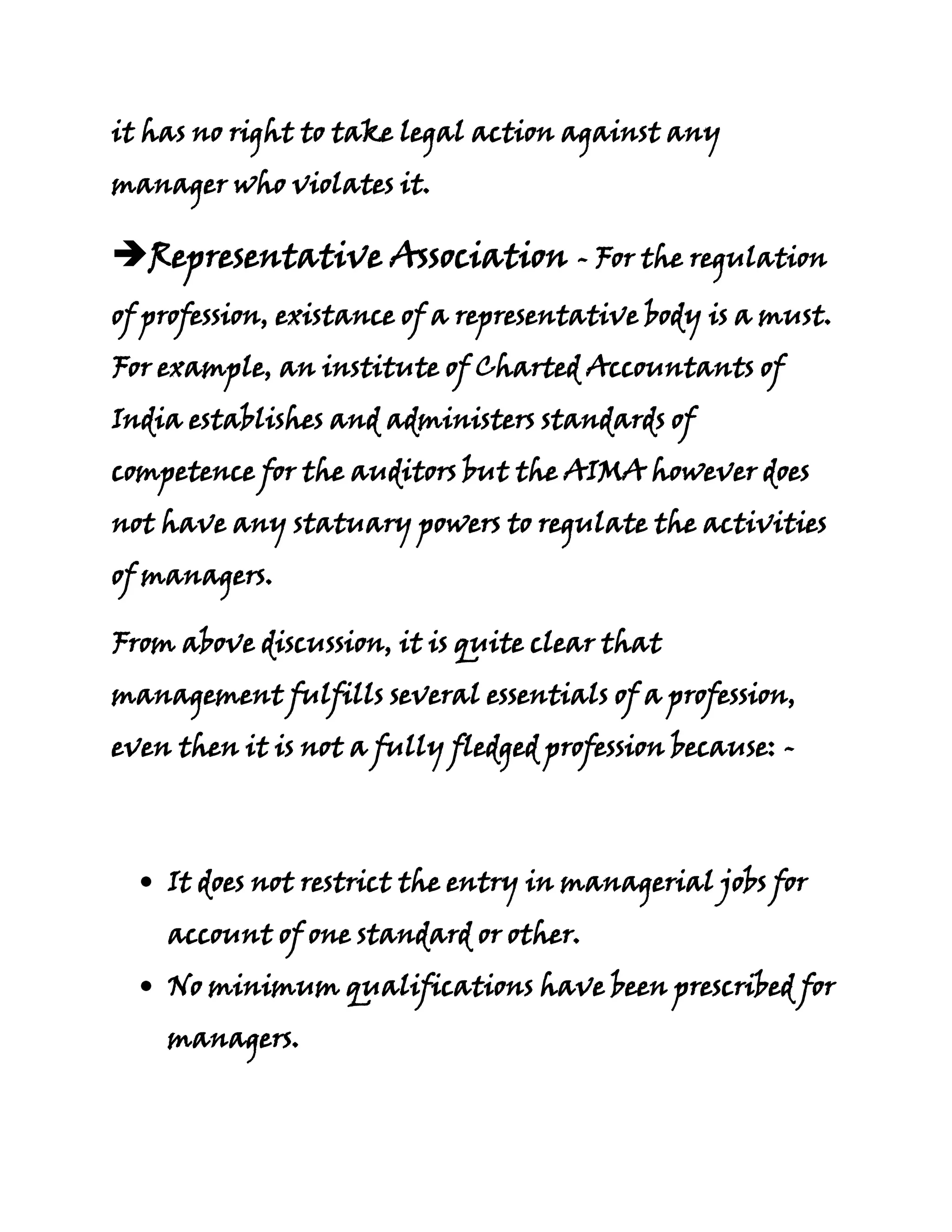 it has no right to take legal action against any
manager who violates it.

Representative Association - For the regulation
of profession, existance of a representative body is a must.
For example, an institute of Charted Accountants of
India establishes and administers standards of
competence for the auditors but the AIMA however does
not have any statuary powers to regulate the activities
of managers.

From above discussion, it is quite clear that
management fulfills several essentials of a profession,
even then it is not a fully fledged profession because: -



    It does not restrict the entry in managerial jobs for
    account of one standard or other.
    No minimum qualifications have been prescribed for
    managers.
 