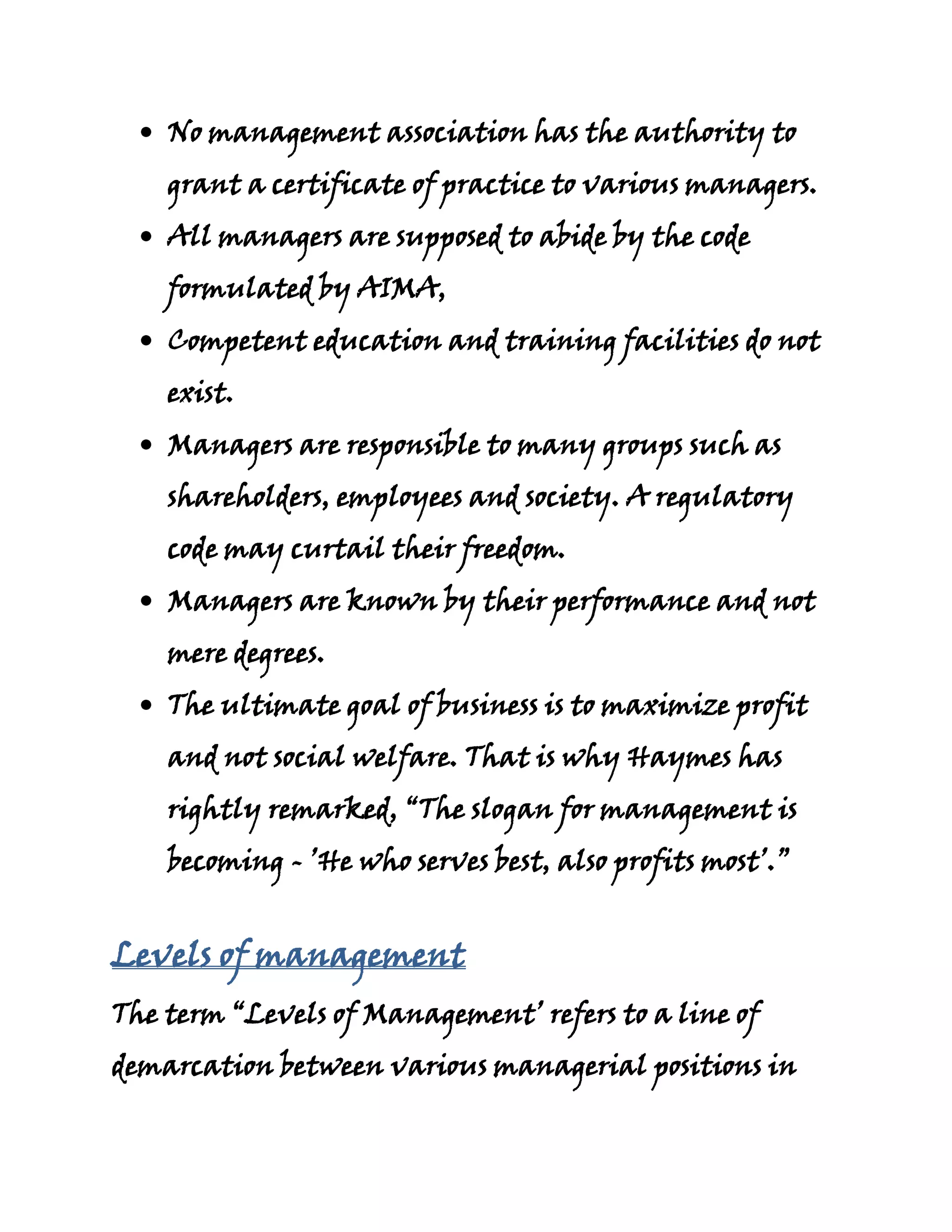 No management association has the authority to
    grant a certificate of practice to various managers.
    All managers are supposed to abide by the code
    formulated by AIMA,
    Competent education and training facilities do not
    exist.
    Managers are responsible to many groups such as
    shareholders, employees and society. A regulatory
    code may curtail their freedom.
    Managers are known by their performance and not
    mere degrees.
    The ultimate goal of business is to maximize profit
    and not social welfare. That is why Haymes has
    rightly remarked, “The slogan for management is
    becoming - ’He who serves best, also profits most’.”


Levels of management
The term “Levels of Management’ refers to a line of
demarcation between various managerial positions in
 