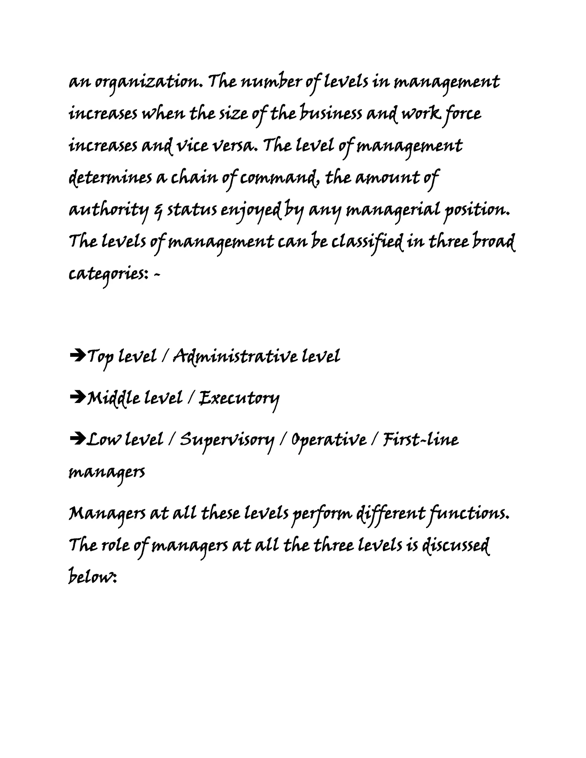an organization. The number of levels in management
increases when the size of the business and work force
increases and vice versa. The level of management
determines a chain of command, the amount of
authority & status enjoyed by any managerial position.
The levels of management can be classified in three broad
categories: -



Top level / Administrative level

Middle level / Executory

Low level / Supervisory / Operative / First-line
managers

Managers at all these levels perform different functions.
The role of managers at all the three levels is discussed
below:
 