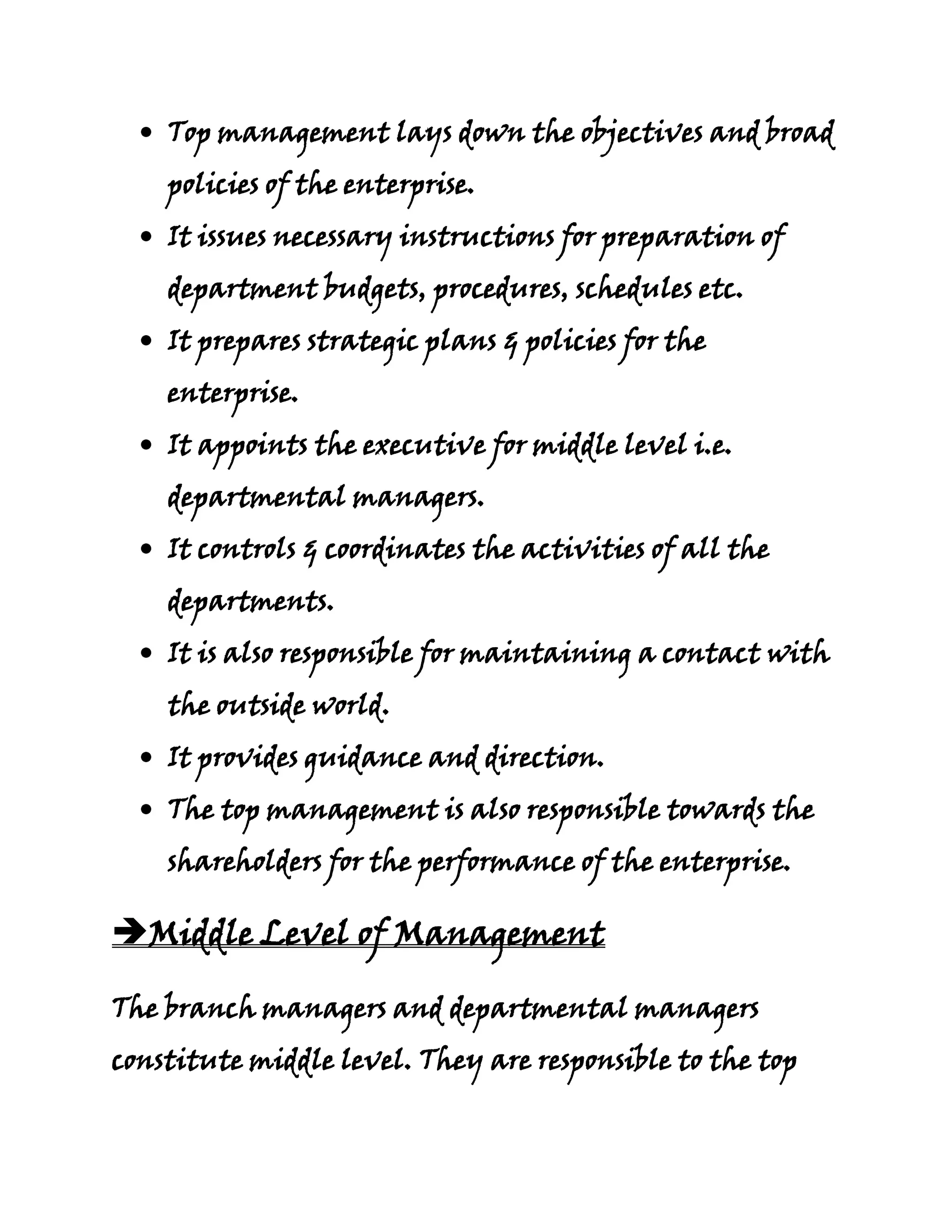 Top management lays down the objectives and broad
    policies of the enterprise.
    It issues necessary instructions for preparation of
    department budgets, procedures, schedules etc.
    It prepares strategic plans & policies for the
    enterprise.
    It appoints the executive for middle level i.e.
    departmental managers.
    It controls & coordinates the activities of all the
    departments.
    It is also responsible for maintaining a contact with
    the outside world.
    It provides guidance and direction.
    The top management is also responsible towards the
    shareholders for the performance of the enterprise.

Middle Level of Management

The branch managers and departmental managers
constitute middle level. They are responsible to the top
 