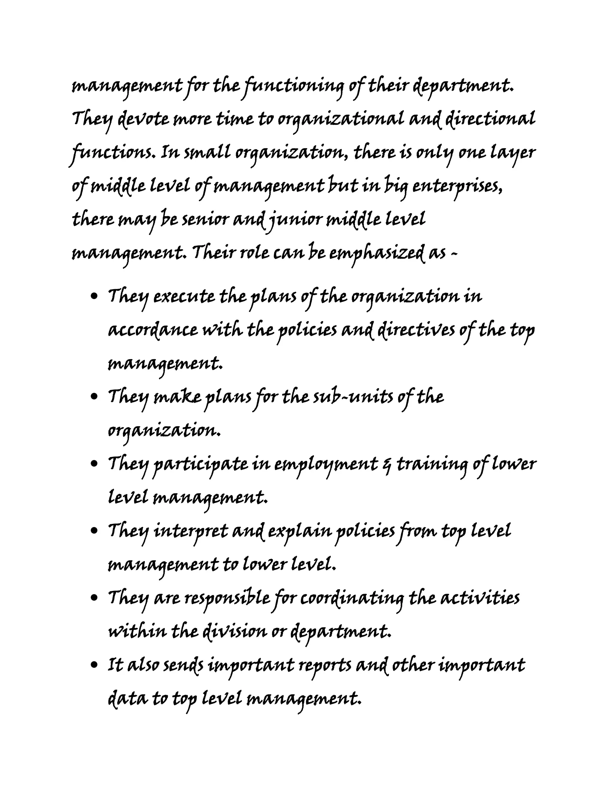 management for the functioning of their department.
They devote more time to organizational and directional
functions. In small organization, there is only one layer
of middle level of management but in big enterprises,
there may be senior and junior middle level
management. Their role can be emphasized as -

    They execute the plans of the organization in
    accordance with the policies and directives of the top
    management.
    They make plans for the sub-units of the
    organization.
    They participate in employment & training of lower
    level management.
    They interpret and explain policies from top level
    management to lower level.
    They are responsible for coordinating the activities
    within the division or department.
    It also sends important reports and other important
    data to top level management.
 