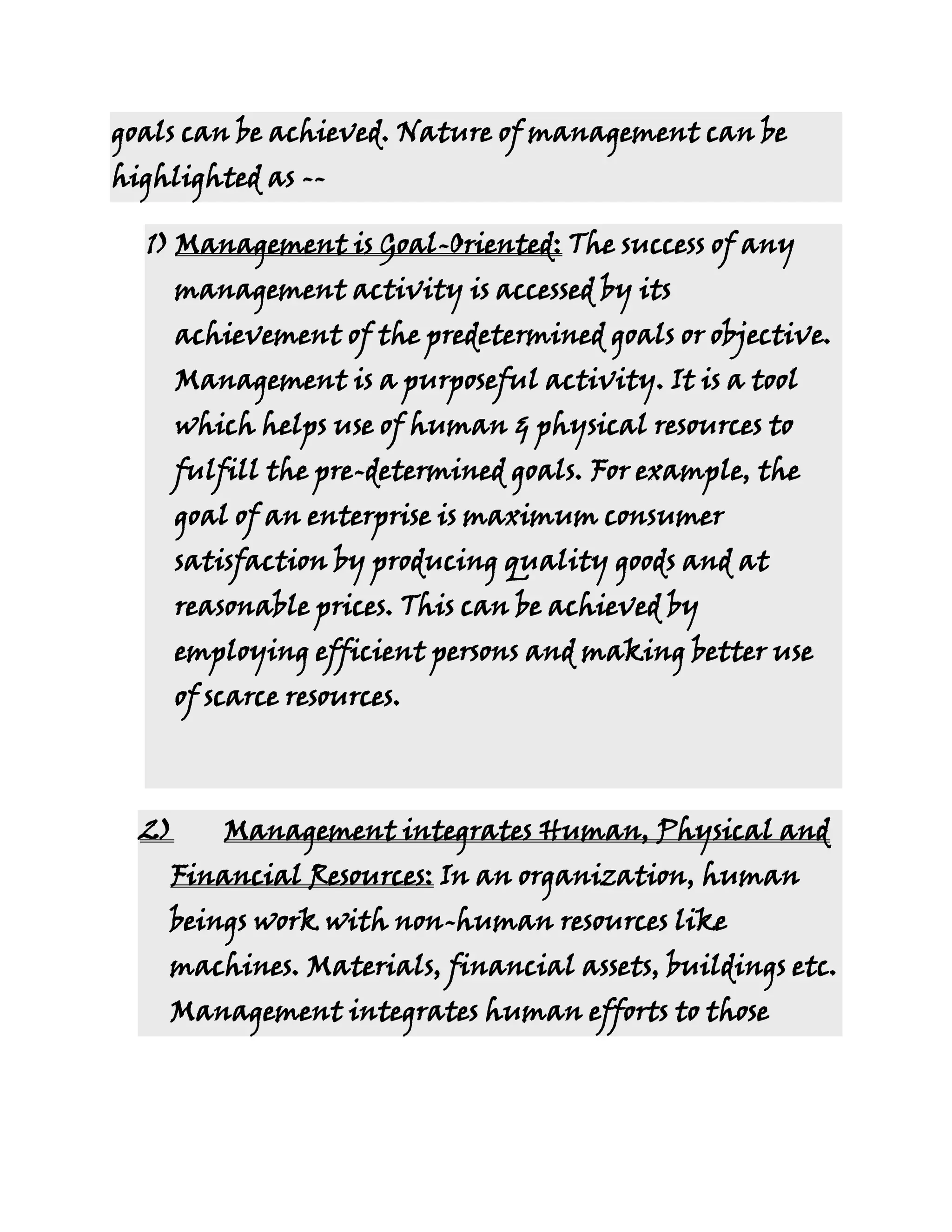 goals can be achieved. Nature of management can be
highlighted as --

  1) Management is Goal-Oriented: The success of any
       management activity is accessed by its
       achievement of the predetermined goals or objective.
       Management is a purposeful activity. It is a tool
       which helps use of human & physical resources to
       fulfill the pre-determined goals. For example, the
       goal of an enterprise is maximum consumer
       satisfaction by producing quality goods and at
       reasonable prices. This can be achieved by
       employing efficient persons and making better use
       of scarce resources.



  2)       Management integrates Human, Physical and
    Financial Resources: In an organization, human
    beings work with non-human resources like
    machines. Materials, financial assets, buildings etc.
    Management integrates human efforts to those
 