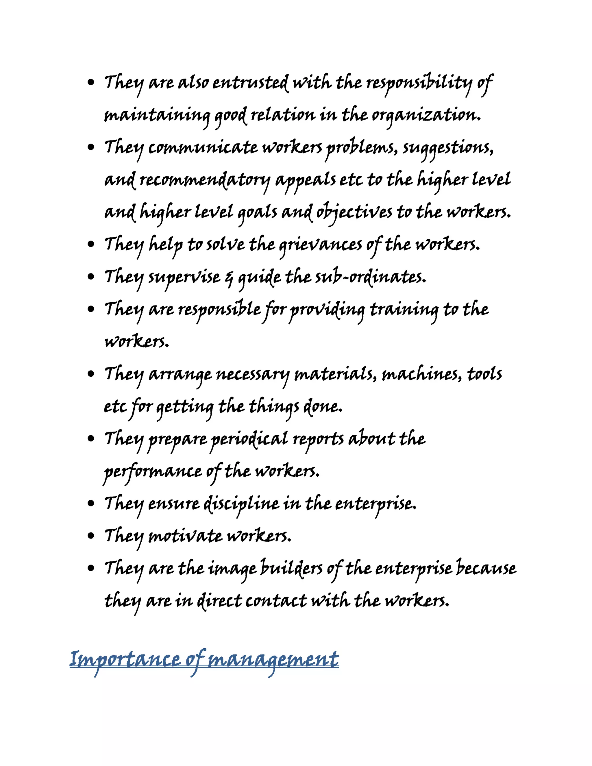 They are also entrusted with the responsibility of
   maintaining good relation in the organization.
   They communicate workers problems, suggestions,
   and recommendatory appeals etc to the higher level
   and higher level goals and objectives to the workers.
   They help to solve the grievances of the workers.
   They supervise & guide the sub-ordinates.
   They are responsible for providing training to the
   workers.
   They arrange necessary materials, machines, tools
   etc for getting the things done.
   They prepare periodical reports about the
   performance of the workers.
   They ensure discipline in the enterprise.
   They motivate workers.
   They are the image builders of the enterprise because
   they are in direct contact with the workers.


Importance of management
 