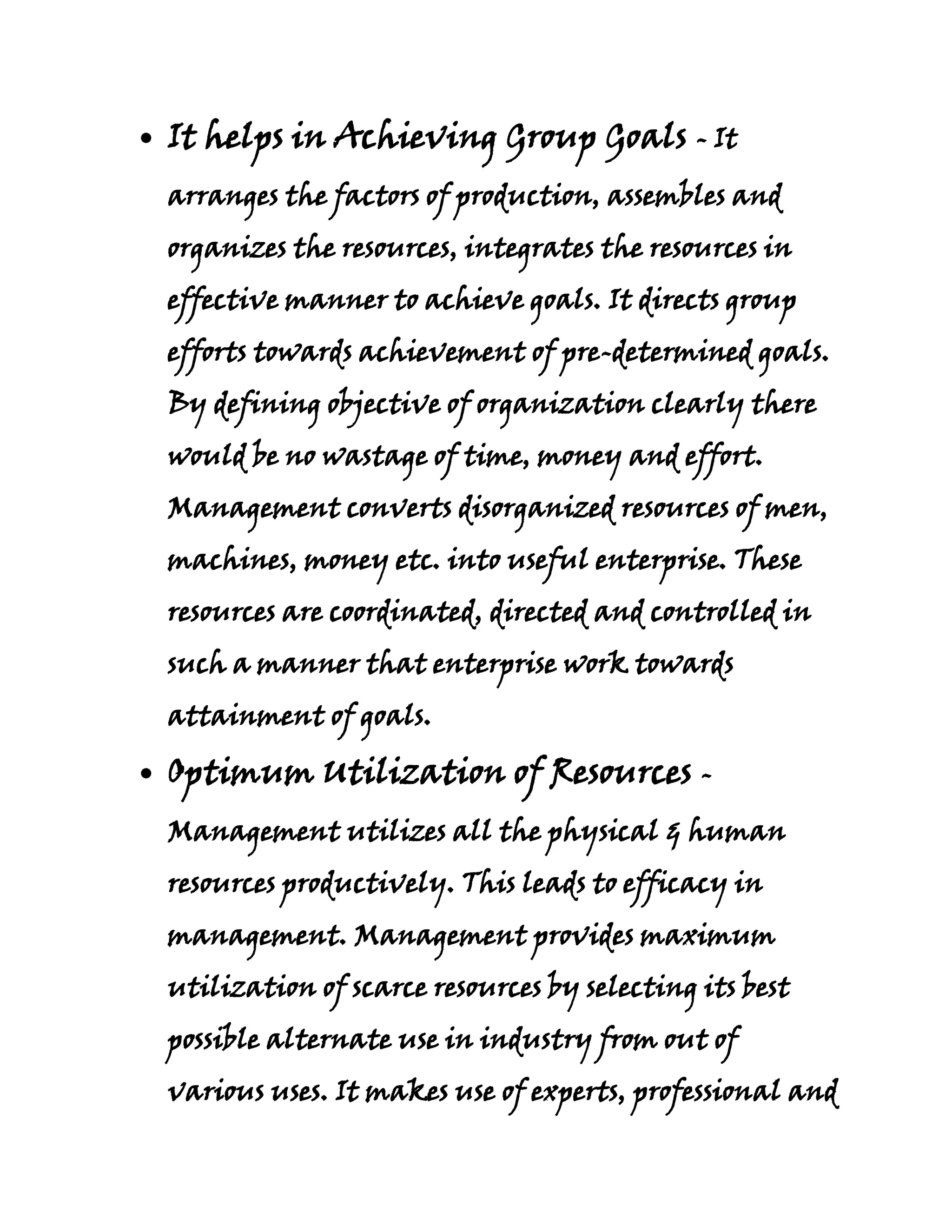 It helps in Achieving Group Goals - It
arranges the factors of production, assembles and
organizes the resources, integrates the resources in
effective manner to achieve goals. It directs group
efforts towards achievement of pre-determined goals.
By defining objective of organization clearly there
would be no wastage of time, money and effort.
Management converts disorganized resources of men,
machines, money etc. into useful enterprise. These
resources are coordinated, directed and controlled in
such a manner that enterprise work towards
attainment of goals.

Optimum Utilization of Resources -
Management utilizes all the physical & human
resources productively. This leads to efficacy in
management. Management provides maximum
utilization of scarce resources by selecting its best
possible alternate use in industry from out of
various uses. It makes use of experts, professional and
 
