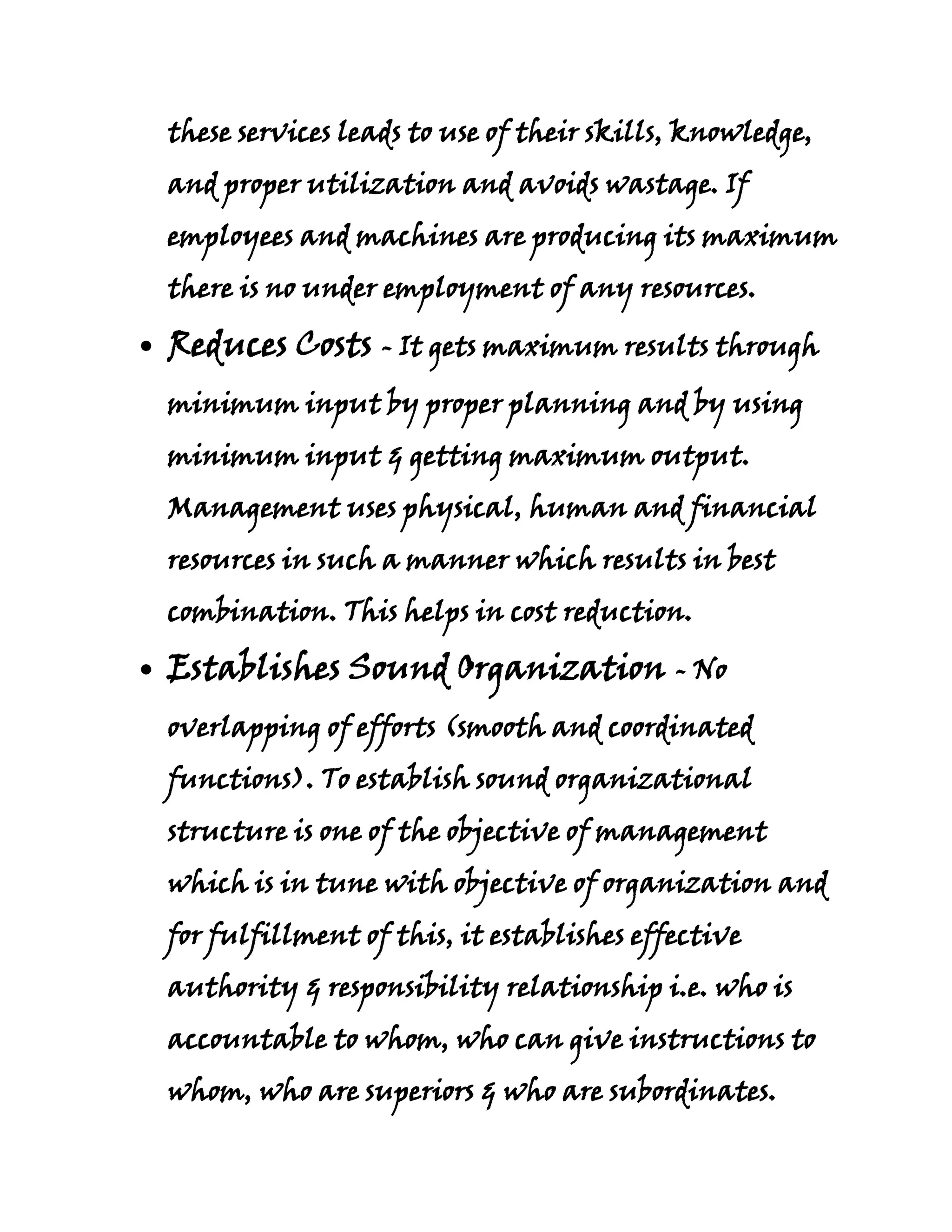 these services leads to use of their skills, knowledge,
and proper utilization and avoids wastage. If
employees and machines are producing its maximum
there is no under employment of any resources.

Reduces Costs - It gets maximum results through
minimum input by proper planning and by using
minimum input & getting maximum output.
Management uses physical, human and financial
resources in such a manner which results in best
combination. This helps in cost reduction.

Establishes Sound Organization - No
overlapping of efforts (smooth and coordinated
functions). To establish sound organizational
structure is one of the objective of management
which is in tune with objective of organization and
for fulfillment of this, it establishes effective
authority & responsibility relationship i.e. who is
accountable to whom, who can give instructions to
whom, who are superiors & who are subordinates.
 