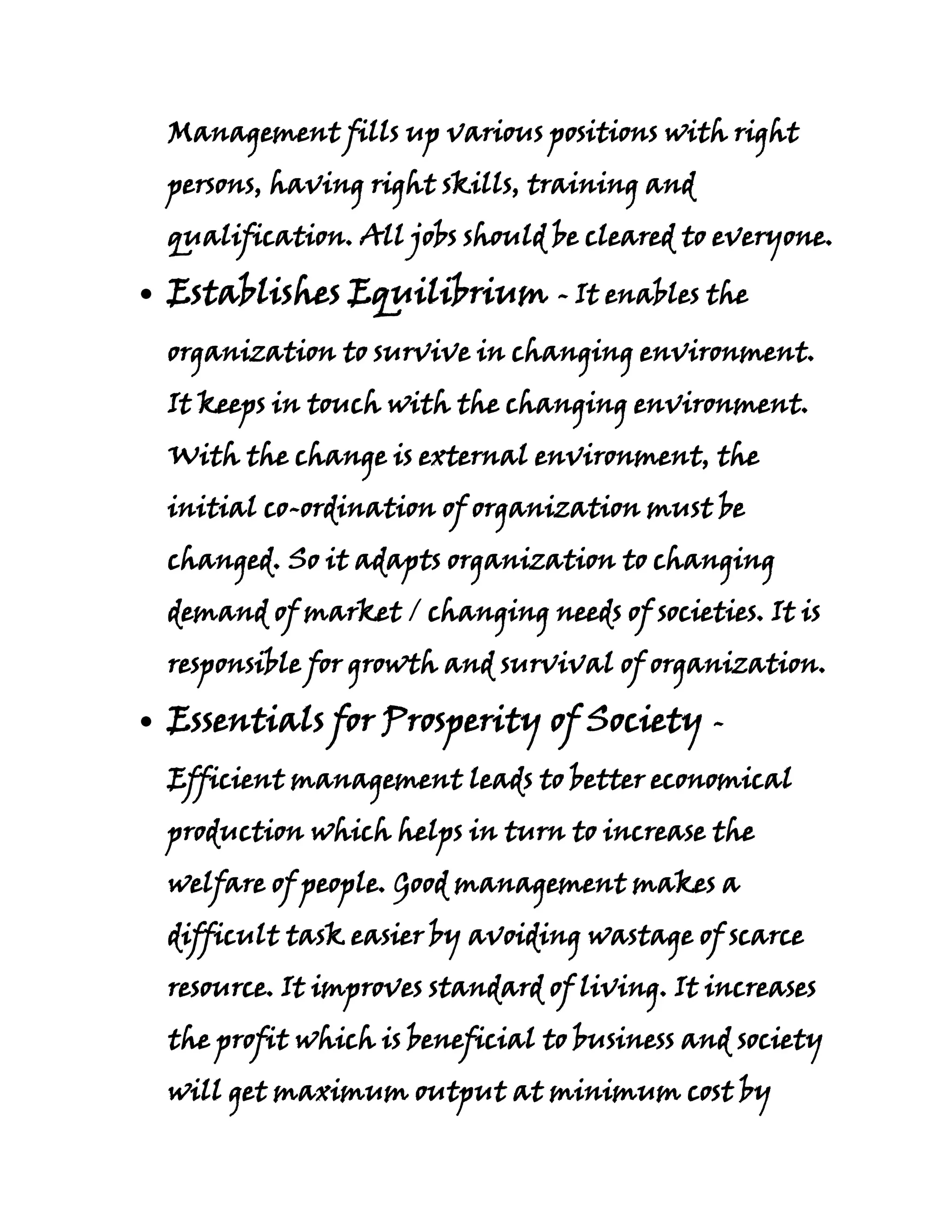 Management fills up various positions with right
persons, having right skills, training and
qualification. All jobs should be cleared to everyone.

Establishes Equilibrium - It enables the
organization to survive in changing environment.
It keeps in touch with the changing environment.
With the change is external environment, the
initial co-ordination of organization must be
changed. So it adapts organization to changing
demand of market / changing needs of societies. It is
responsible for growth and survival of organization.

Essentials for Prosperity of Society -
Efficient management leads to better economical
production which helps in turn to increase the
welfare of people. Good management makes a
difficult task easier by avoiding wastage of scarce
resource. It improves standard of living. It increases
the profit which is beneficial to business and society
will get maximum output at minimum cost by
 