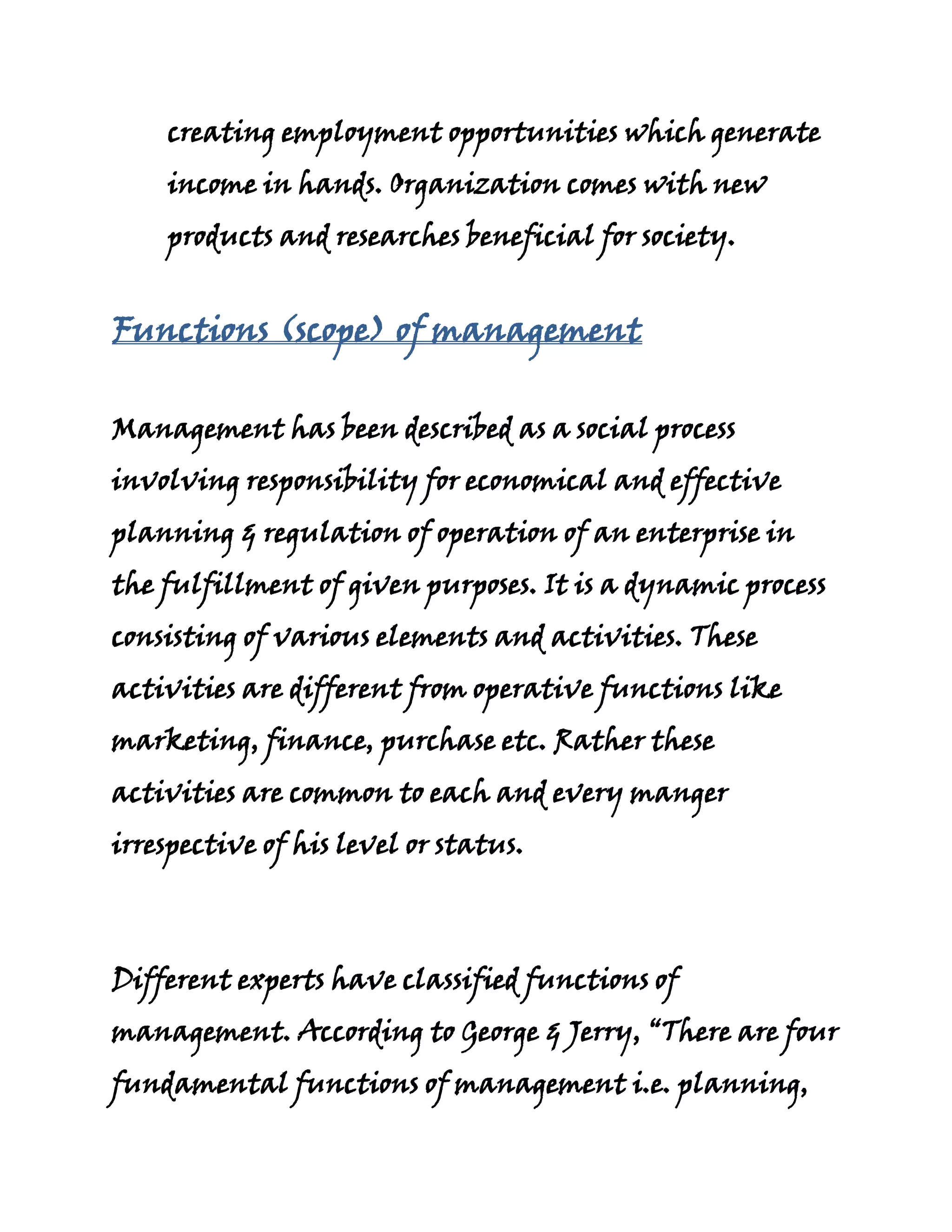 creating employment opportunities which generate
    income in hands. Organization comes with new
    products and researches beneficial for society.


Functions (scope) of management

Management has been described as a social process
involving responsibility for economical and effective
planning & regulation of operation of an enterprise in
the fulfillment of given purposes. It is a dynamic process
consisting of various elements and activities. These
activities are different from operative functions like
marketing, finance, purchase etc. Rather these
activities are common to each and every manger
irrespective of his level or status.



Different experts have classified functions of
management. According to George & Jerry, “There are four
fundamental functions of management i.e. planning,
 