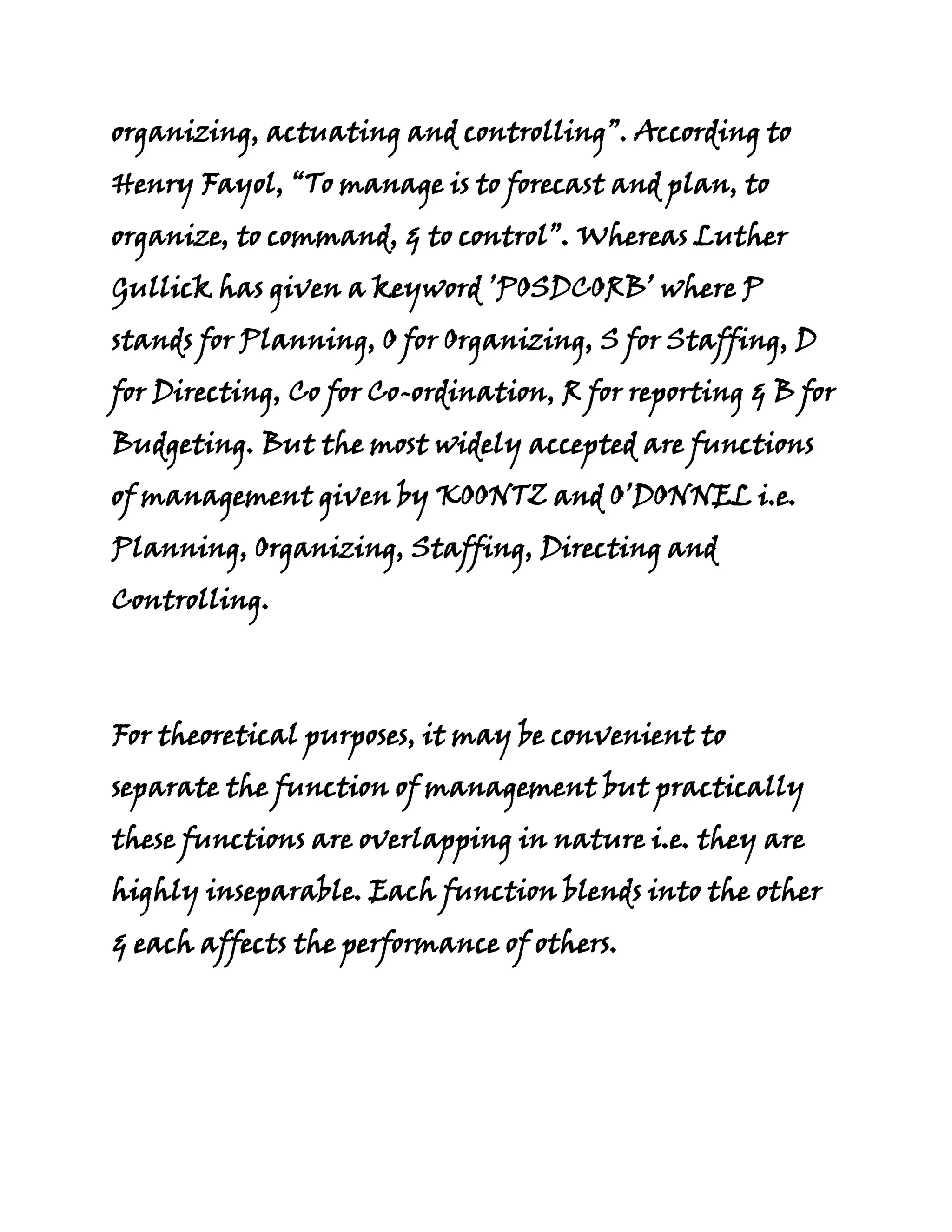 organizing, actuating and controlling”. According to
Henry Fayol, “To manage is to forecast and plan, to
organize, to command, & to control”. Whereas Luther
Gullick has given a keyword ’POSDCORB’ where P
stands for Planning, O for Organizing, S for Staffing, D
for Directing, Co for Co-ordination, R for reporting & B for
Budgeting. But the most widely accepted are functions
of management given by KOONTZ and O’DONNEL i.e.
Planning, Organizing, Staffing, Directing and
Controlling.



For theoretical purposes, it may be convenient to
separate the function of management but practically
these functions are overlapping in nature i.e. they are
highly inseparable. Each function blends into the other
& each affects the performance of others.
 