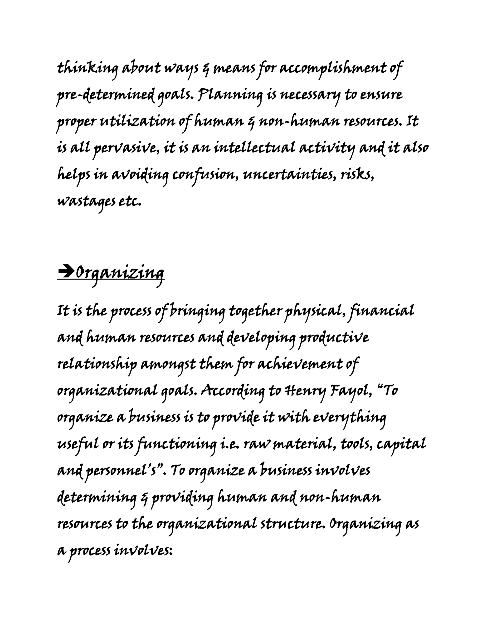 thinking about ways & means for accomplishment of
pre-determined goals. Planning is necessary to ensure
proper utilization of human & non-human resources. It
is all pervasive, it is an intellectual activity and it also
helps in avoiding confusion, uncertainties, risks,
wastages etc.




Organizing

It is the process of bringing together physical, financial
and human resources and developing productive
relationship amongst them for achievement of
organizational goals. According to Henry Fayol, “To
organize a business is to provide it with everything
useful or its functioning i.e. raw material, tools, capital
and personnel’s”. To organize a business involves
determining & providing human and non-human
resources to the organizational structure. Organizing as
a process involves:
 