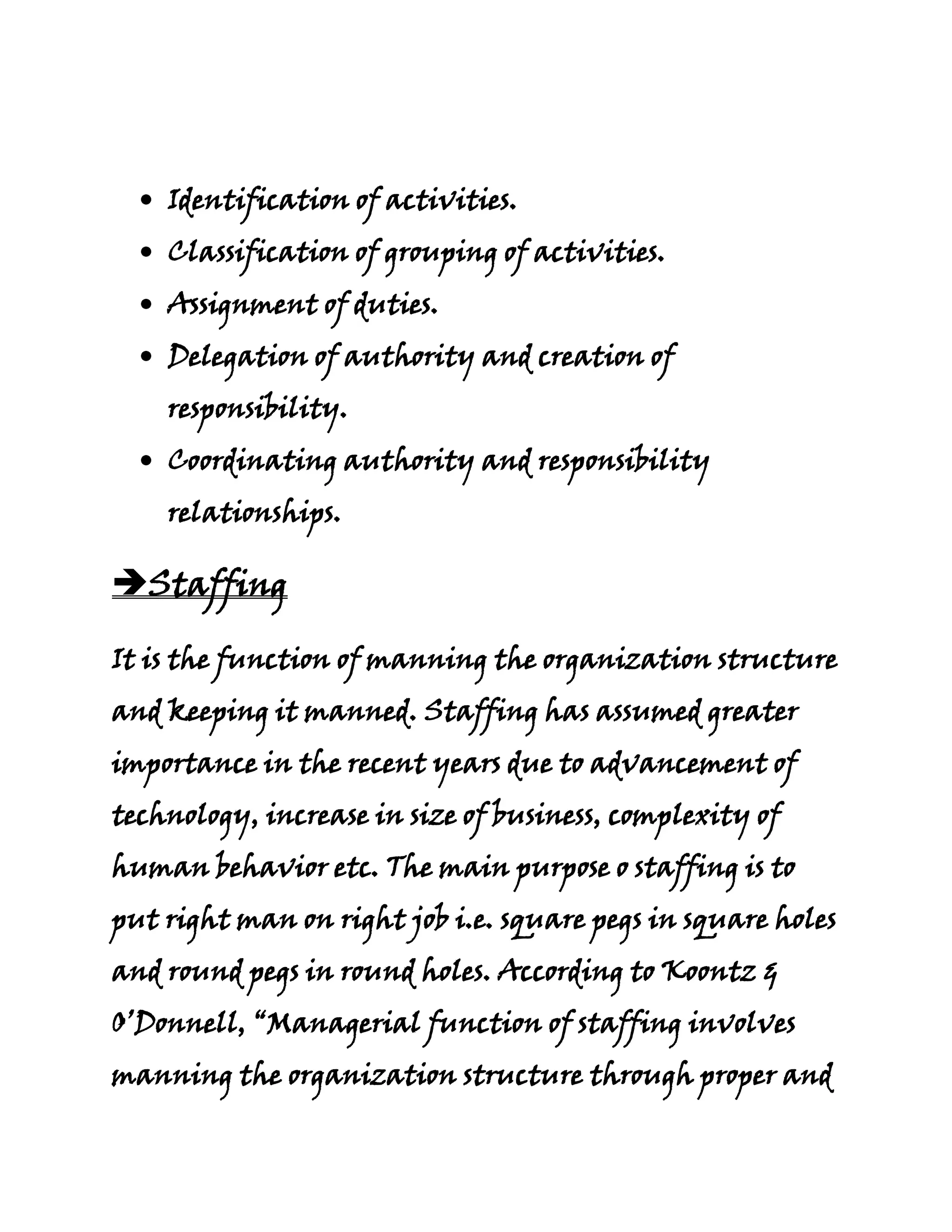 Identification of activities.
    Classification of grouping of activities.
    Assignment of duties.
    Delegation of authority and creation of
    responsibility.
    Coordinating authority and responsibility
    relationships.

Staffing

It is the function of manning the organization structure
and keeping it manned. Staffing has assumed greater
importance in the recent years due to advancement of
technology, increase in size of business, complexity of
human behavior etc. The main purpose o staffing is to
put right man on right job i.e. square pegs in square holes
and round pegs in round holes. According to Koontz &
O’Donnell, “Managerial function of staffing involves
manning the organization structure through proper and
 