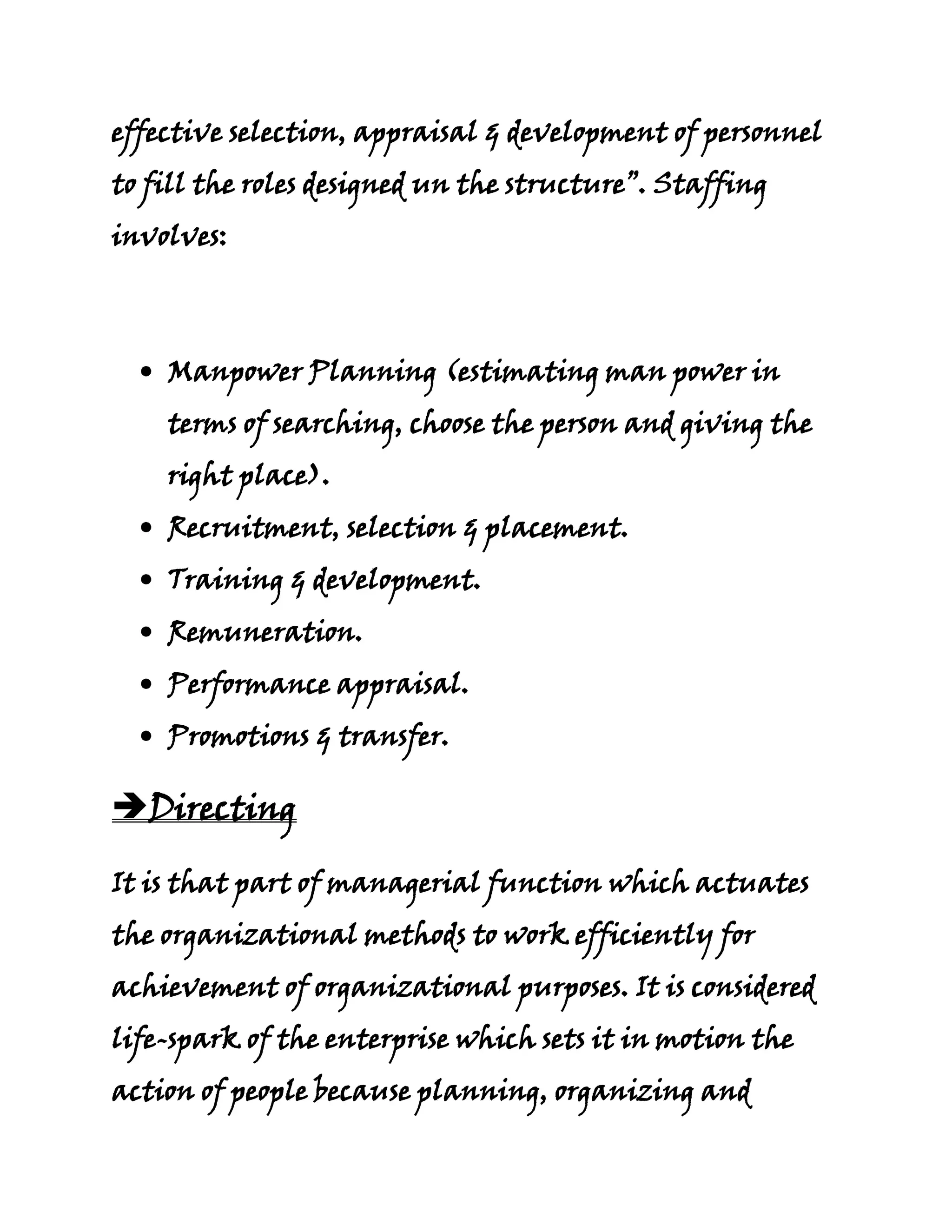 effective selection, appraisal & development of personnel
to fill the roles designed un the structure”. Staffing
involves:



    Manpower Planning (estimating man power in
    terms of searching, choose the person and giving the
    right place).
    Recruitment, selection & placement.
    Training & development.
    Remuneration.
    Performance appraisal.
    Promotions & transfer.

Directing

It is that part of managerial function which actuates
the organizational methods to work efficiently for
achievement of organizational purposes. It is considered
life-spark of the enterprise which sets it in motion the
action of people because planning, organizing and
 