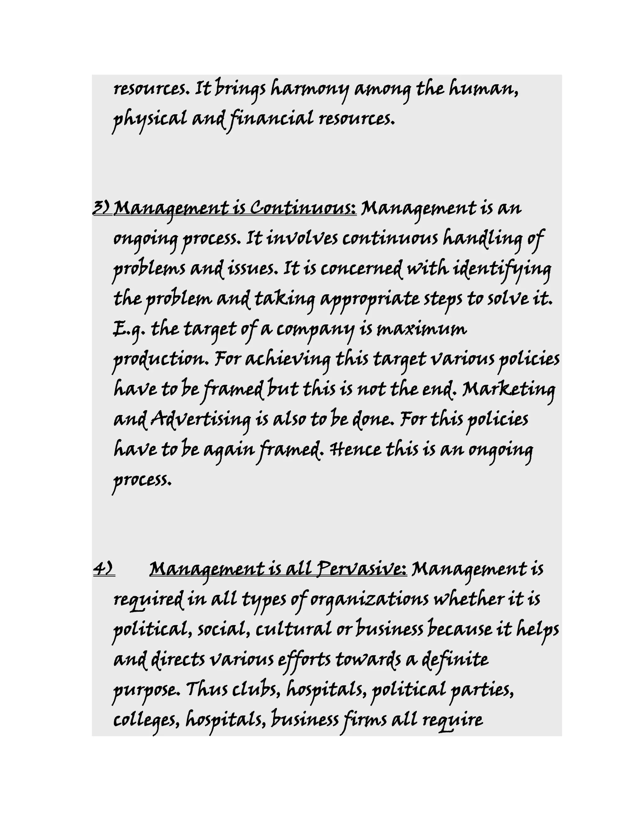 resources. It brings harmony among the human,
  physical and financial resources.



3) Management is Continuous: Management is an
  ongoing process. It involves continuous handling of
  problems and issues. It is concerned with identifying
  the problem and taking appropriate steps to solve it.
  E.g. the target of a company is maximum
  production. For achieving this target various policies
  have to be framed but this is not the end. Marketing
  and Advertising is also to be done. For this policies
  have to be again framed. Hence this is an ongoing
  process.



4)    Management is all Pervasive: Management is
  required in all types of organizations whether it is
  political, social, cultural or business because it helps
  and directs various efforts towards a definite
  purpose. Thus clubs, hospitals, political parties,
  colleges, hospitals, business firms all require
 