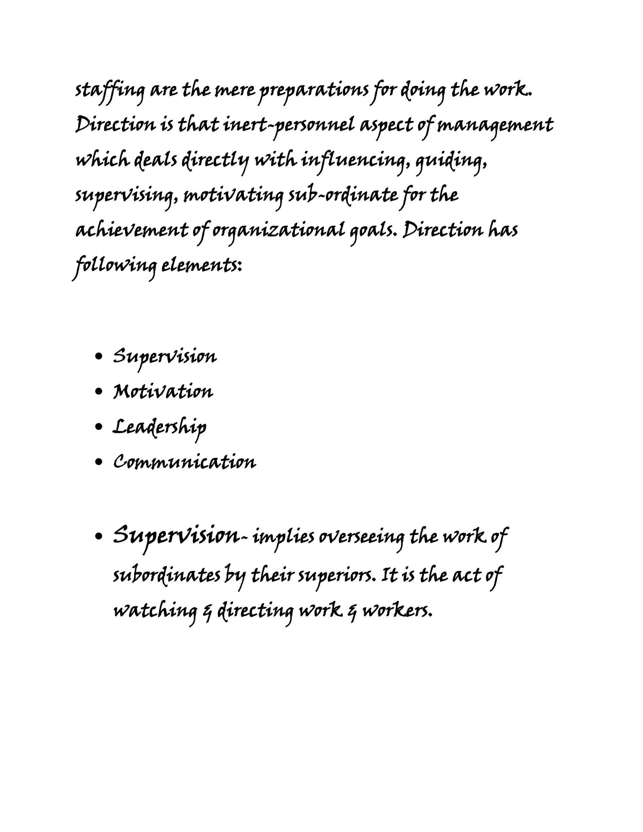 staffing are the mere preparations for doing the work.
Direction is that inert-personnel aspect of management
which deals directly with influencing, guiding,
supervising, motivating sub-ordinate for the
achievement of organizational goals. Direction has
following elements:



    Supervision
    Motivation
    Leadership
    Communication


    Supervision- implies overseeing the work of
    subordinates by their superiors. It is the act of
    watching & directing work & workers.
 