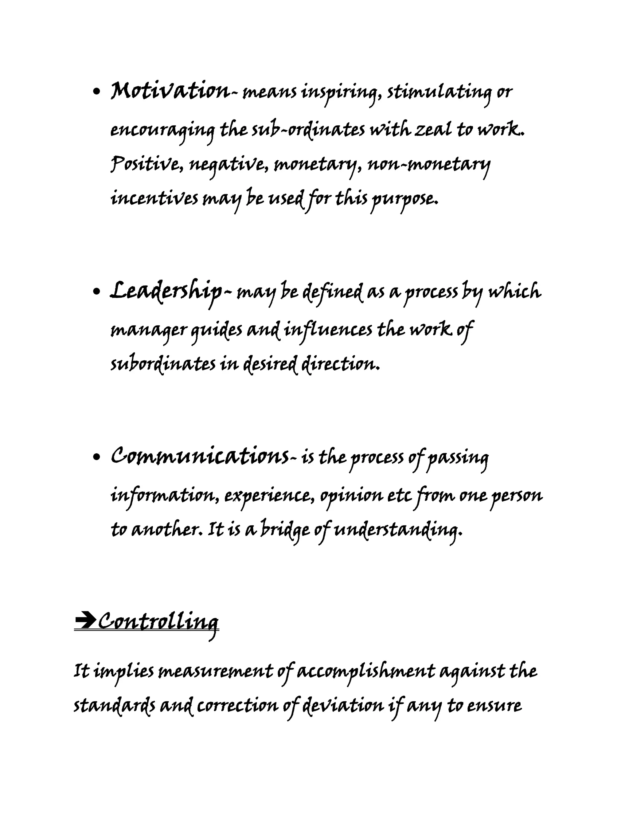 Motivation- means inspiring, stimulating or
    encouraging the sub-ordinates with zeal to work.
    Positive, negative, monetary, non-monetary
    incentives may be used for this purpose.




    Leadership- may be defined as a process by which
    manager guides and influences the work of
    subordinates in desired direction.




    Communications- is the process of passing
    information, experience, opinion etc from one person
    to another. It is a bridge of understanding.




Controlling

It implies measurement of accomplishment against the
standards and correction of deviation if any to ensure
 