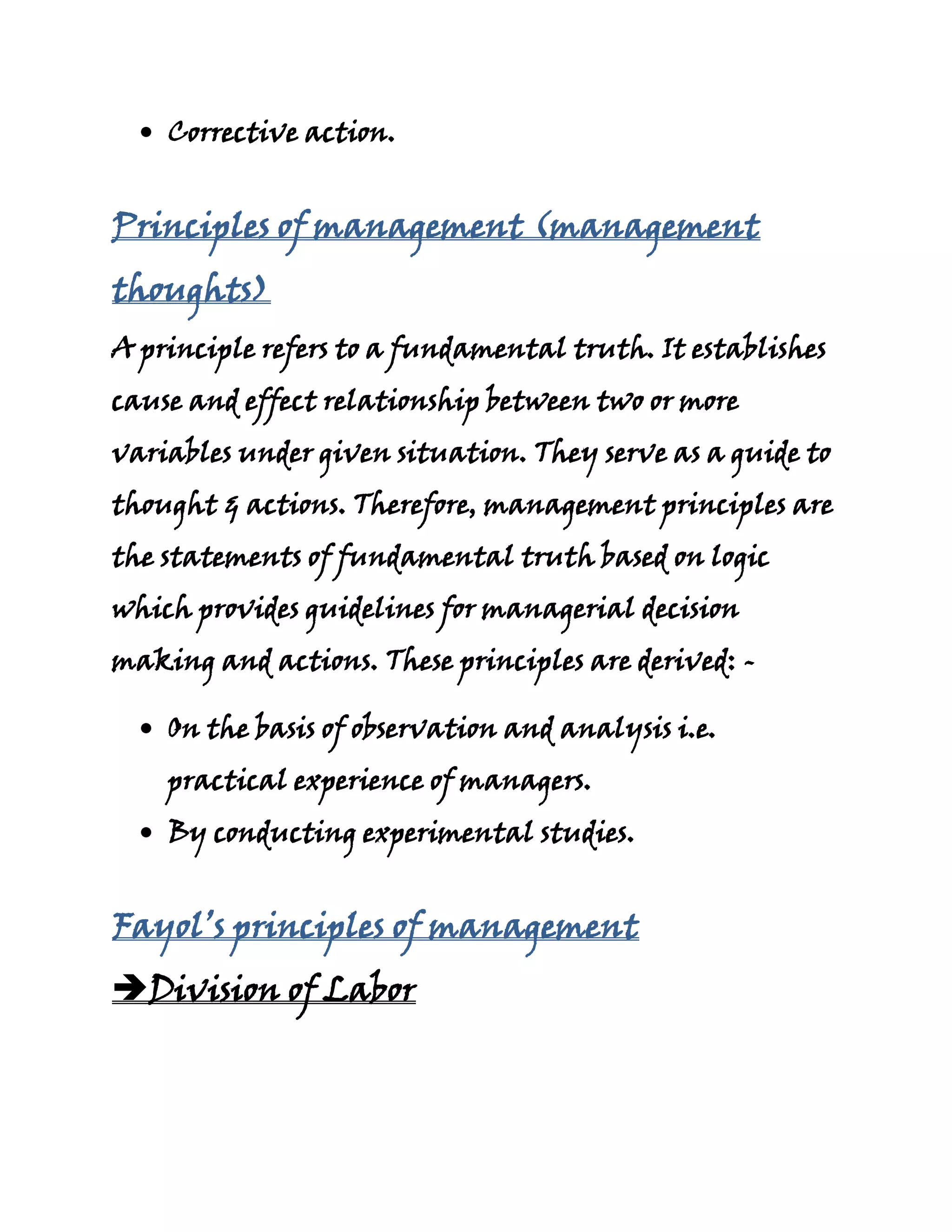 Corrective action.


Principles of management (management
thoughts)
A principle refers to a fundamental truth. It establishes
cause and effect relationship between two or more
variables under given situation. They serve as a guide to
thought & actions. Therefore, management principles are
the statements of fundamental truth based on logic
which provides guidelines for managerial decision
making and actions. These principles are derived: -

    On the basis of observation and analysis i.e.
    practical experience of managers.
    By conducting experimental studies.


Fayol’s principles of management
Division of Labor
 