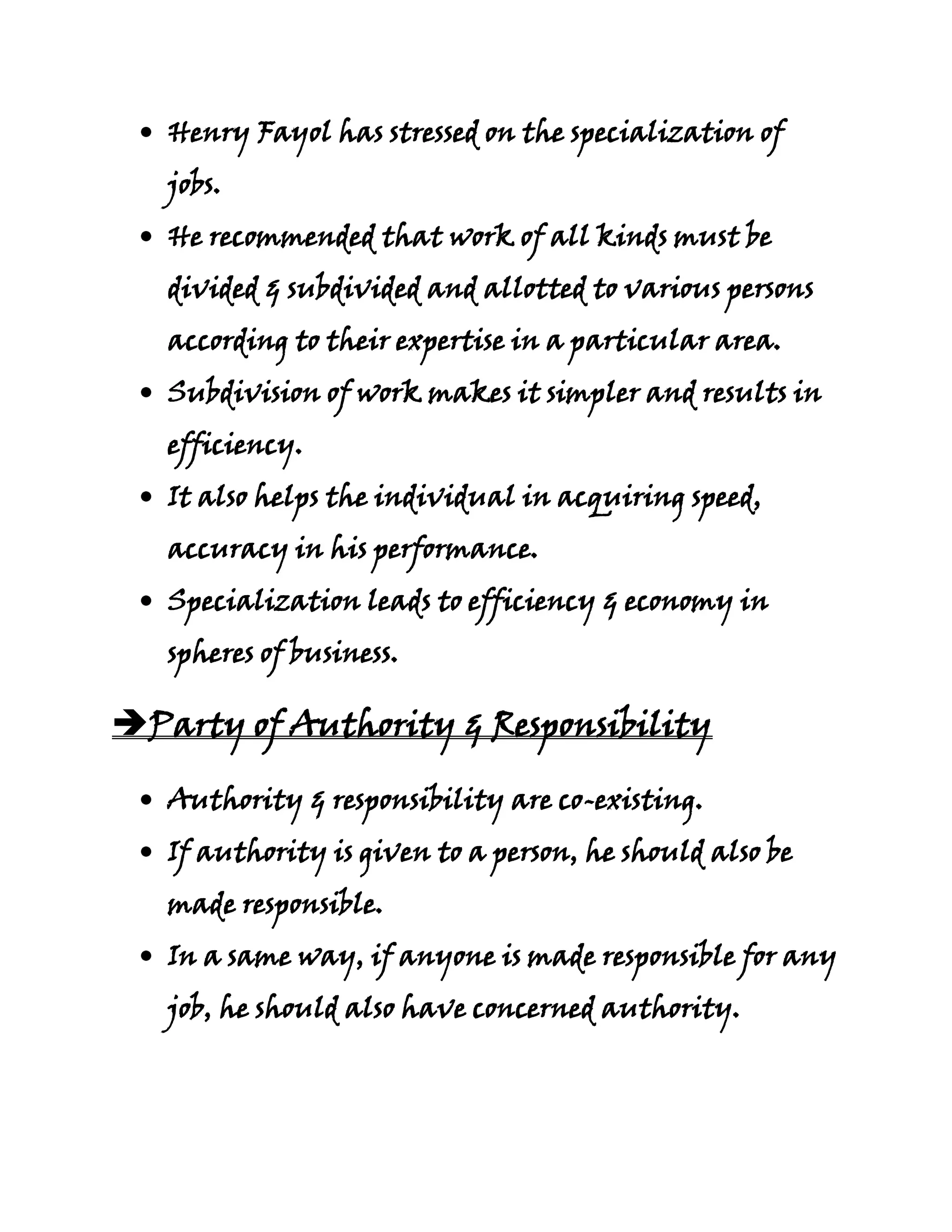 Henry Fayol has stressed on the specialization of
   jobs.
   He recommended that work of all kinds must be
   divided & subdivided and allotted to various persons
   according to their expertise in a particular area.
   Subdivision of work makes it simpler and results in
   efficiency.
   It also helps the individual in acquiring speed,
   accuracy in his performance.
   Specialization leads to efficiency & economy in
   spheres of business.

Party of Authority & Responsibility

   Authority & responsibility are co-existing.
   If authority is given to a person, he should also be
   made responsible.
   In a same way, if anyone is made responsible for any
   job, he should also have concerned authority.
 