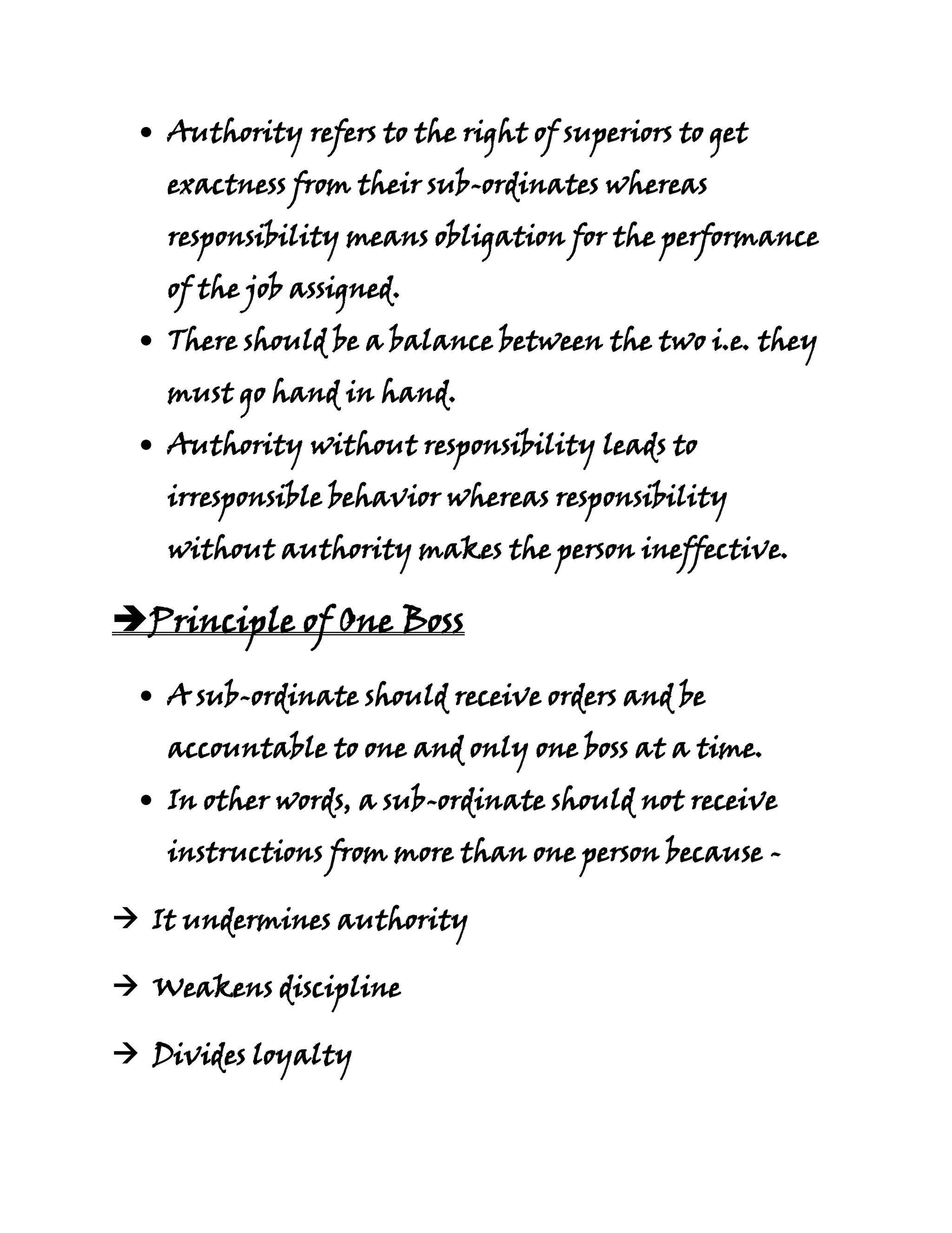 Authority refers to the right of superiors to get
   exactness from their sub-ordinates whereas
   responsibility means obligation for the performance
   of the job assigned.
   There should be a balance between the two i.e. they
   must go hand in hand.
   Authority without responsibility leads to
   irresponsible behavior whereas responsibility
   without authority makes the person ineffective.

Principle of One Boss

   A sub-ordinate should receive orders and be
   accountable to one and only one boss at a time.
   In other words, a sub-ordinate should not receive
   instructions from more than one person because -

 It undermines authority

 Weakens discipline

 Divides loyalty
 