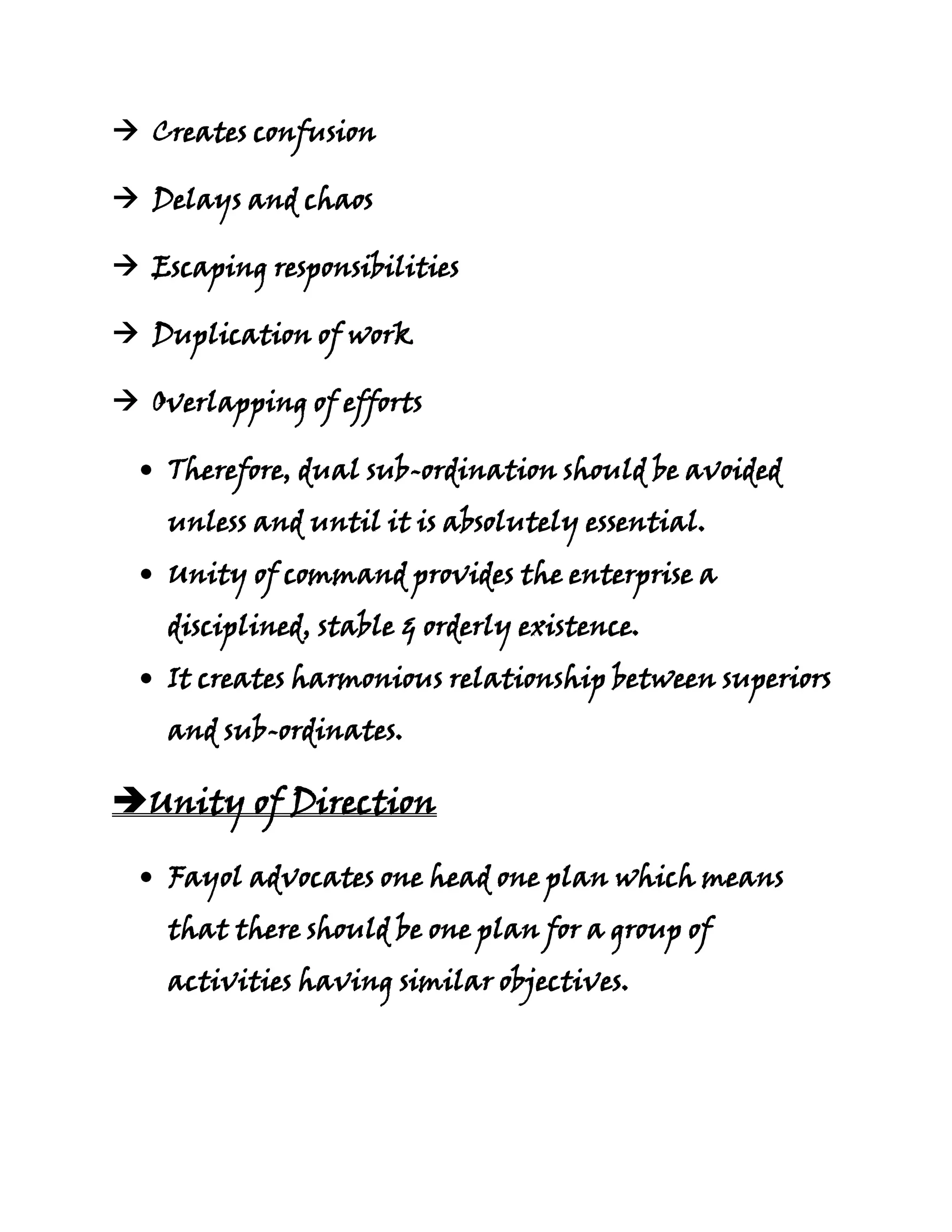  Creates confusion

 Delays and chaos

 Escaping responsibilities

 Duplication of work

 Overlapping of efforts

    Therefore, dual sub-ordination should be avoided
    unless and until it is absolutely essential.
    Unity of command provides the enterprise a
    disciplined, stable & orderly existence.
    It creates harmonious relationship between superiors
    and sub-ordinates.

Unity of Direction

    Fayol advocates one head one plan which means
    that there should be one plan for a group of
    activities having similar objectives.
 