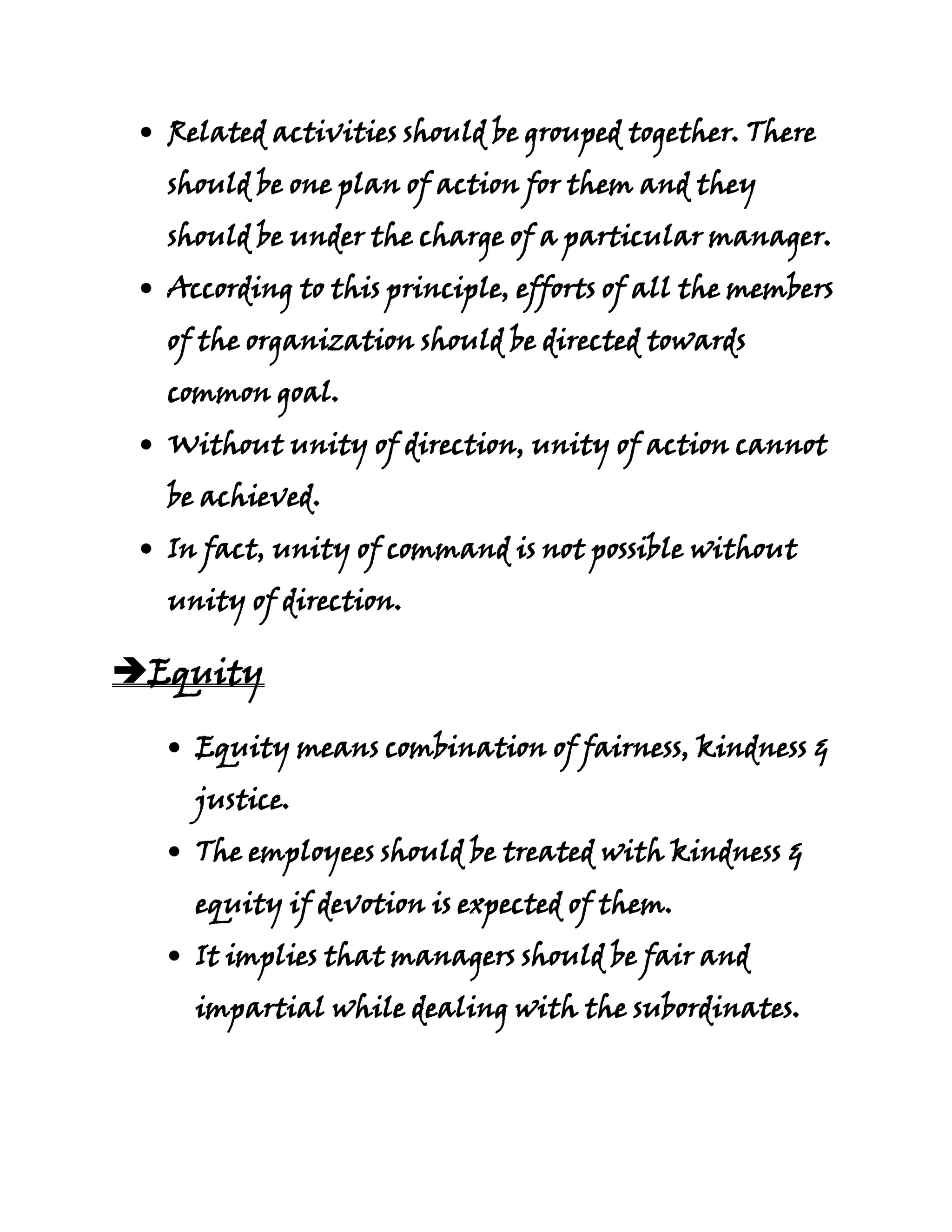 Related activities should be grouped together. There
  should be one plan of action for them and they
  should be under the charge of a particular manager.
  According to this principle, efforts of all the members
  of the organization should be directed towards
  common goal.
  Without unity of direction, unity of action cannot
  be achieved.
  In fact, unity of command is not possible without
  unity of direction.

Equity

    Equity means combination of fairness, kindness &
    justice.
    The employees should be treated with kindness &
    equity if devotion is expected of them.
    It implies that managers should be fair and
    impartial while dealing with the subordinates.
 