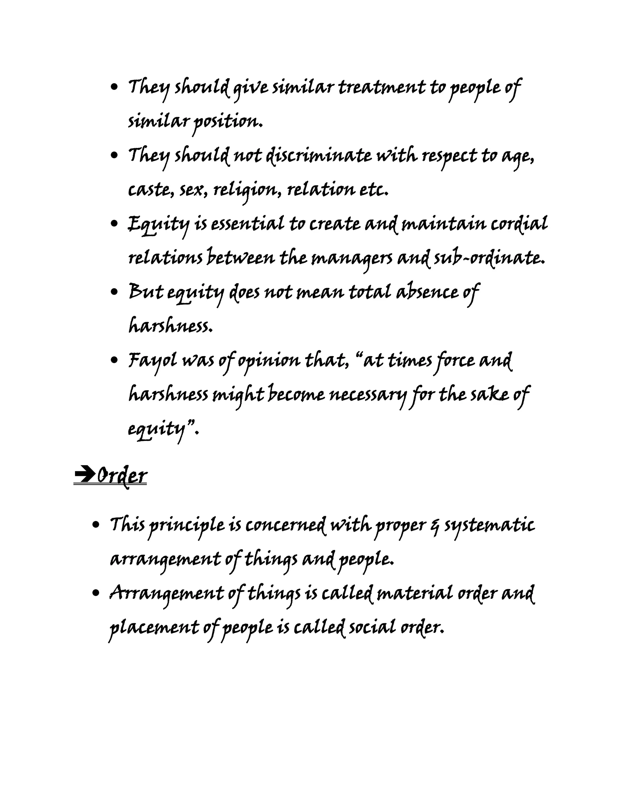 They should give similar treatment to people of
    similar position.
    They should not discriminate with respect to age,
    caste, sex, religion, relation etc.
    Equity is essential to create and maintain cordial
    relations between the managers and sub-ordinate.
    But equity does not mean total absence of
    harshness.
    Fayol was of opinion that, “at times force and
    harshness might become necessary for the sake of
    equity”.

Order

  This principle is concerned with proper & systematic
  arrangement of things and people.
  Arrangement of things is called material order and
  placement of people is called social order.
 