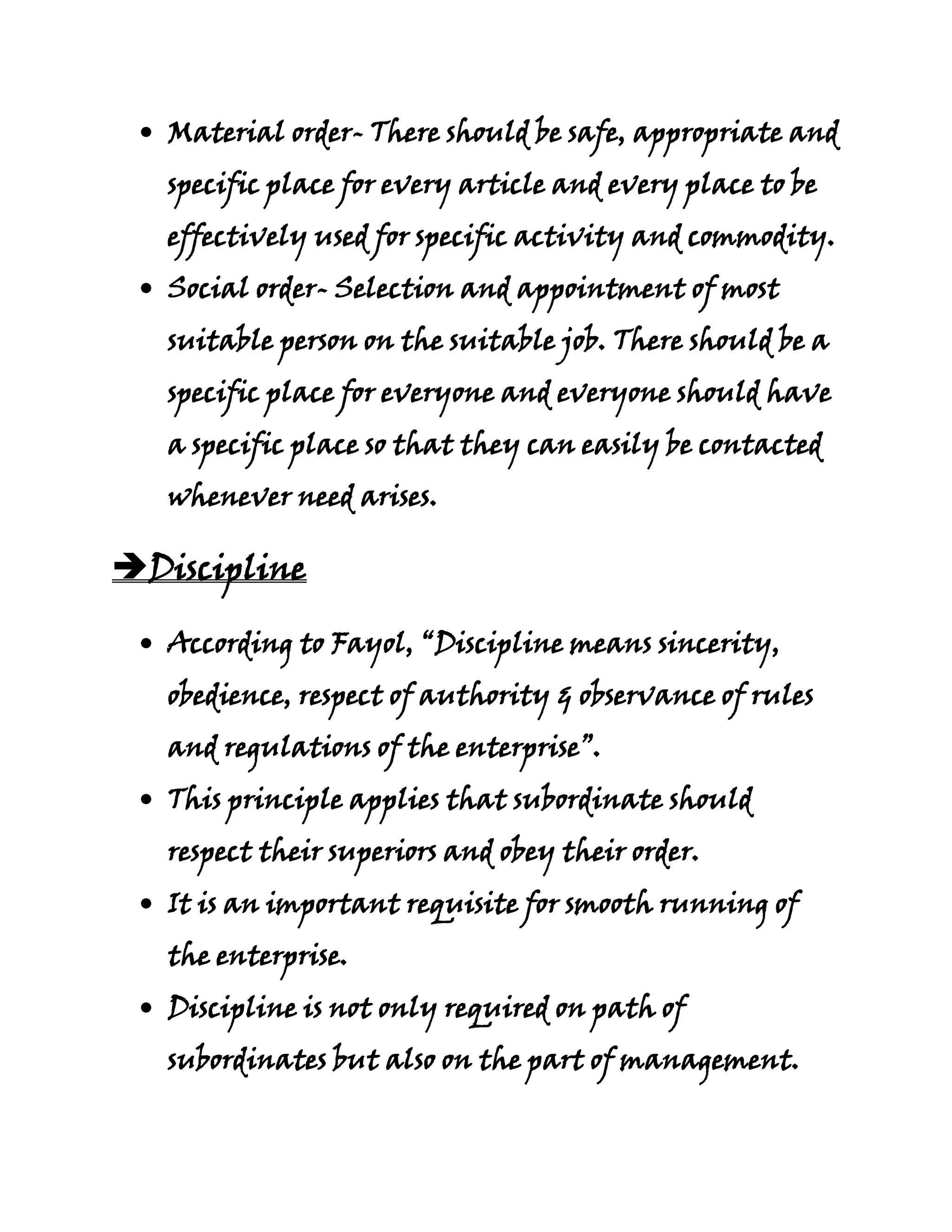 Material order- There should be safe, appropriate and
   specific place for every article and every place to be
   effectively used for specific activity and commodity.
   Social order- Selection and appointment of most
   suitable person on the suitable job. There should be a
   specific place for everyone and everyone should have
   a specific place so that they can easily be contacted
   whenever need arises.

Discipline

   According to Fayol, “Discipline means sincerity,
   obedience, respect of authority & observance of rules
   and regulations of the enterprise”.
   This principle applies that subordinate should
   respect their superiors and obey their order.
   It is an important requisite for smooth running of
   the enterprise.
   Discipline is not only required on path of
   subordinates but also on the part of management.
 