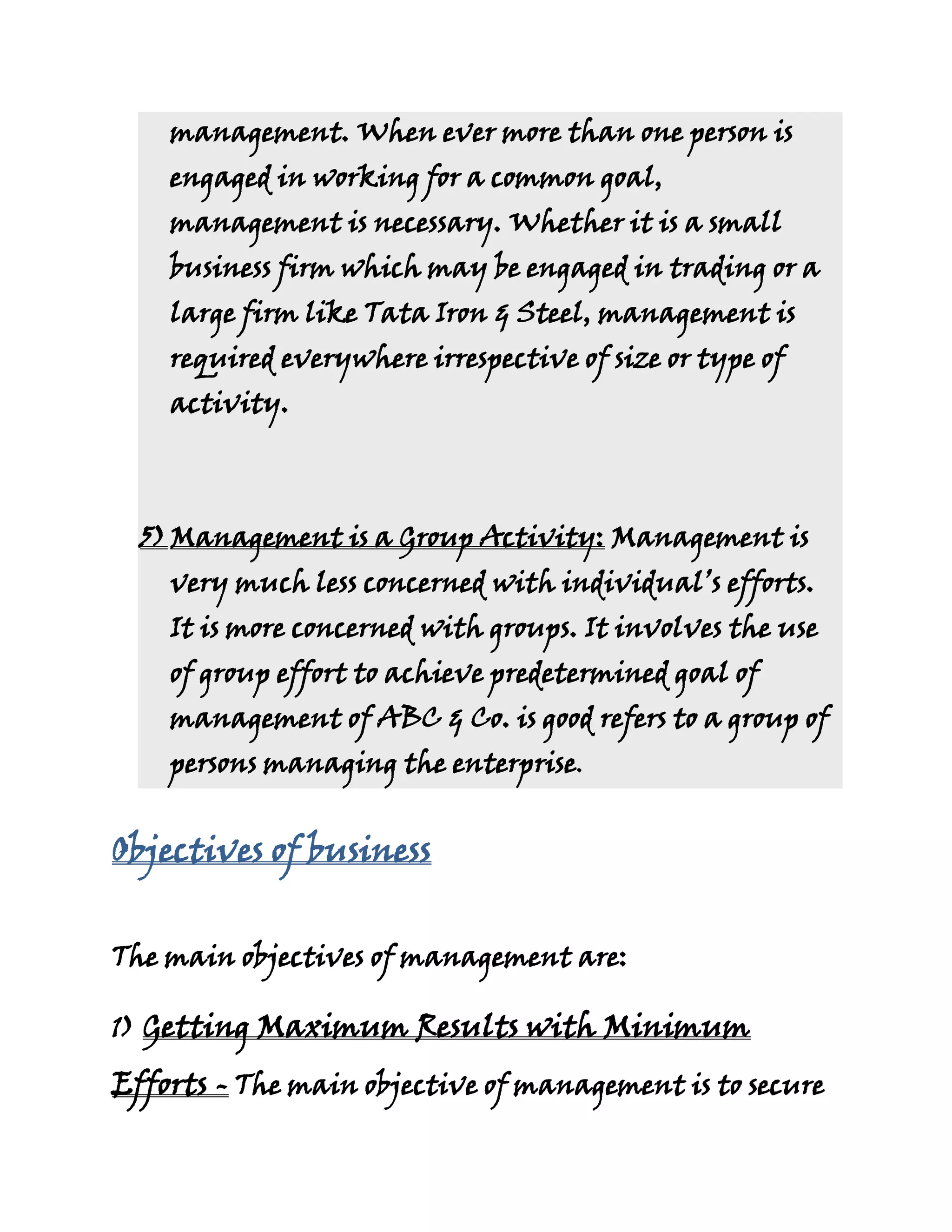 management. When ever more than one person is
    engaged in working for a common goal,
    management is necessary. Whether it is a small
    business firm which may be engaged in trading or a
    large firm like Tata Iron & Steel, management is
    required everywhere irrespective of size or type of
    activity.



  5) Management is a Group Activity: Management is
    very much less concerned with individual’s efforts.
    It is more concerned with groups. It involves the use
    of group effort to achieve predetermined goal of
    management of ABC & Co. is good refers to a group of
    persons managing the enterprise.


Objectives of business


The main objectives of management are:

1) Getting Maximum Results with Minimum

Efforts - The main objective of management is to secure
 