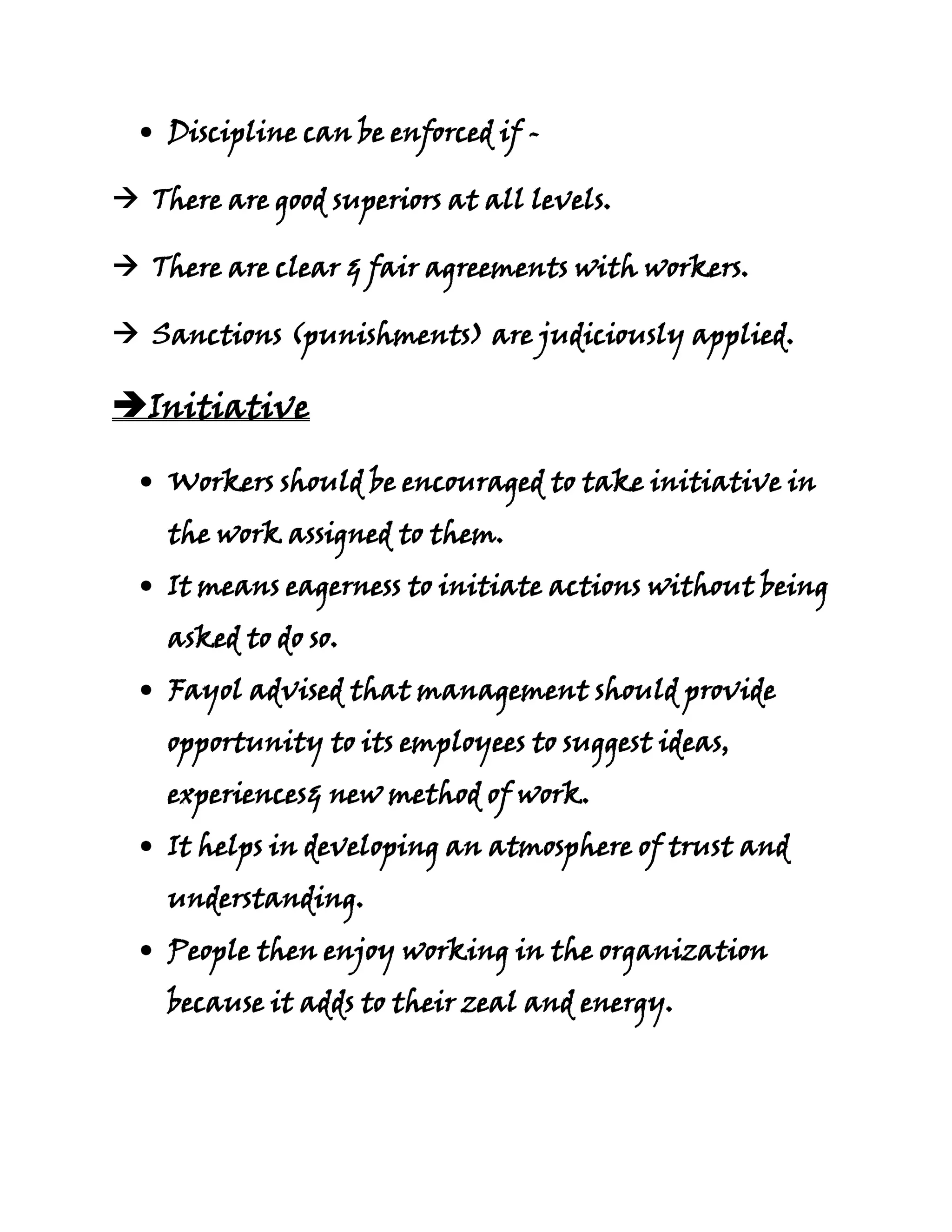 Discipline can be enforced if -

 There are good superiors at all levels.

 There are clear & fair agreements with workers.

 Sanctions (punishments) are judiciously applied.

Initiative

    Workers should be encouraged to take initiative in
    the work assigned to them.
    It means eagerness to initiate actions without being
    asked to do so.
    Fayol advised that management should provide
    opportunity to its employees to suggest ideas,
    experiences& new method of work.
    It helps in developing an atmosphere of trust and
    understanding.
    People then enjoy working in the organization
    because it adds to their zeal and energy.
 