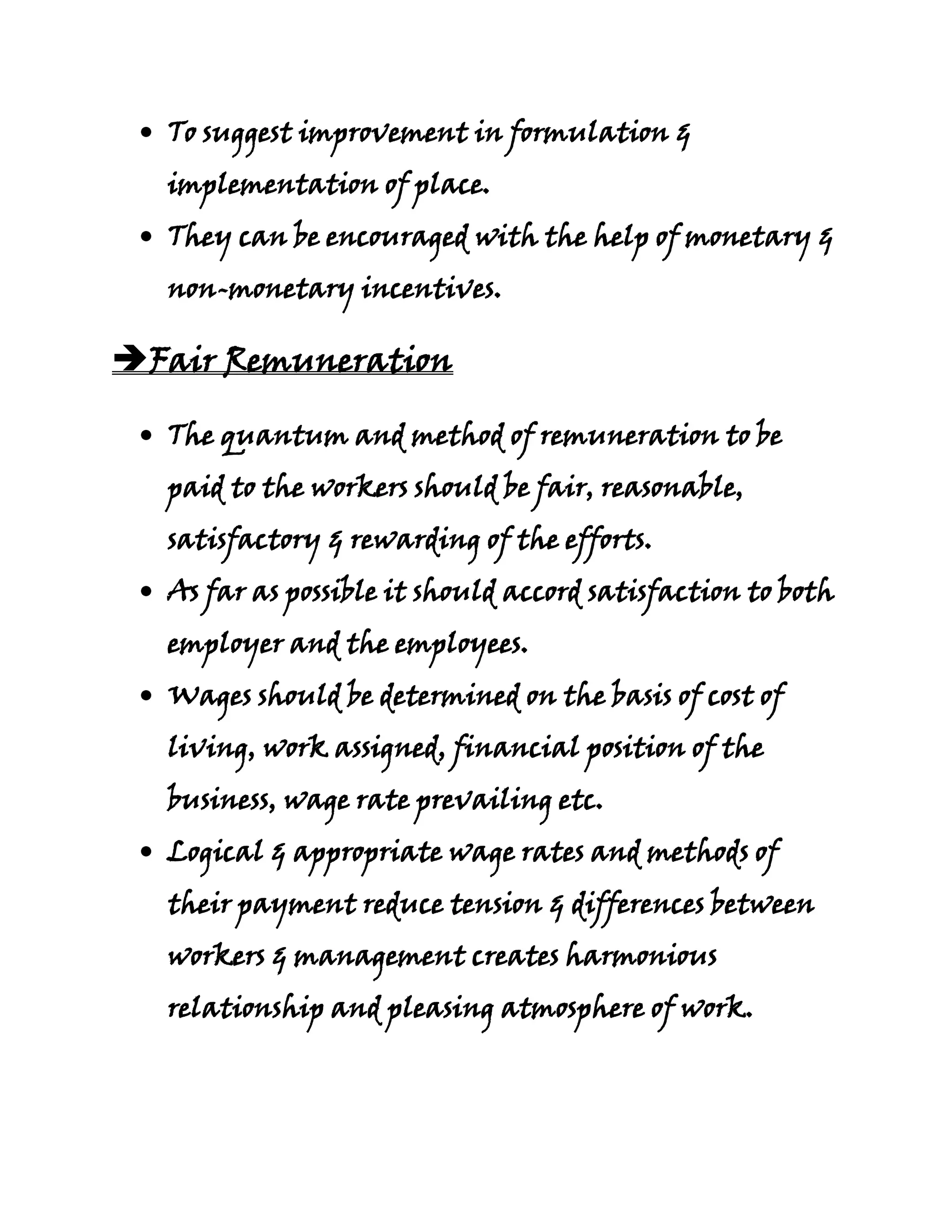 To suggest improvement in formulation &
  implementation of place.
  They can be encouraged with the help of monetary &
  non-monetary incentives.

Fair Remuneration

  The quantum and method of remuneration to be
  paid to the workers should be fair, reasonable,
  satisfactory & rewarding of the efforts.
  As far as possible it should accord satisfaction to both
  employer and the employees.
  Wages should be determined on the basis of cost of
  living, work assigned, financial position of the
  business, wage rate prevailing etc.
  Logical & appropriate wage rates and methods of
  their payment reduce tension & differences between
  workers & management creates harmonious
  relationship and pleasing atmosphere of work.
 